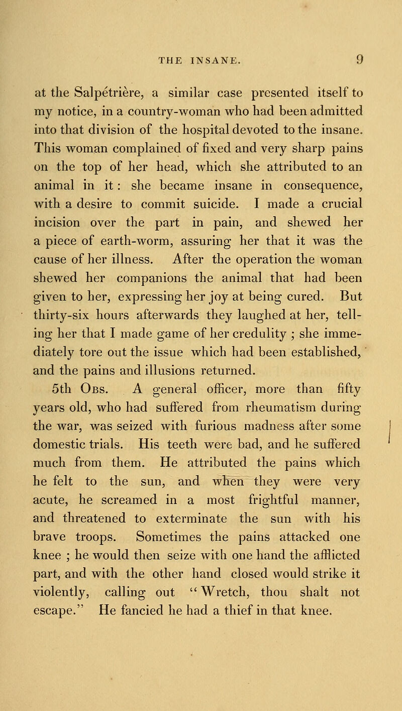 at the Salpetriere, a similar case presented itself to my notice, in a country-woman who had been admitted into that division of the hospital devoted to the insane. This woman complained of fixed and very sharp pains on the top of her head, which she attributed to an animal in it: she became insane in consequence, with a desire to commit suicide. I made a crucial incision over the part in pain, and shewed her a piece of earth-worm, assuring her that it was the cause of her illness. After the operation the woman shewed her companions the animal that had been given to her, expressing her joy at being cured. But thirty-six hours afterwards they laughed at her, tell- ing her that I made game of her credulity ; she imme- diately tore out the issue which had been established, and the pains and illusions returned. 5th Obs. a general officer, more than fifty years old, who had suffered from rheumatism during the war, was seized with furious madness after some domestic trials. His teeth were bad, and he suffered much from them. He attributed the pains which he felt to the sun, and when they were very acute, he screamed in a most frightful manner, and threatened to exterminate the sun with his brave troops. Sometimes the pains attacked one knee ; he would then seize with one hand the afflicted part, and with the other hand closed would strike it violently, calling out  Wretch, thou shalt not escape. He fancied he had a thief in that knee.