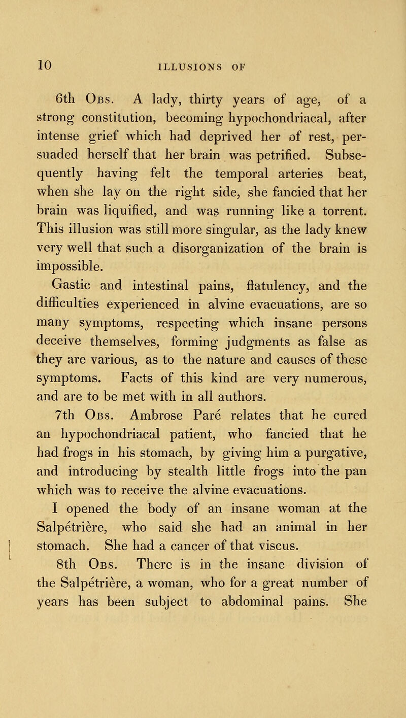 6th Obs. a lady, thirty years of age, of a strong constitution, becoming hj^pochondriacal, after intense grief which had deprived her of rest, per- suaded herself that her brain was petrified. Subse- quently having felt the temporal arteries beat, when she lay on the right side, she fancied that her brain was liquified, and was running like a torrent. This illusion was still more singular, as the lady knew very well that such a disorganization of the brain is impossible. Gastic and intestinal pains, flatulency, and the difficulties experienced in alvine evacuations, are so many symptoms, respecting which insane persons deceive themselves, forming judgments as false as they are various, as to the nature and causes of these symptoms. Facts of this kind are very numerous, and are to be met with in all authors. 7th Obs. Ambrose Pare relates that he cured an hypochondriacal patient, who fancied that he had frogs in his stomach, by giving him a purgative, and introducing by stealth little frogs into the pan which was to receive the alvine evacuations. I opened the body of an insane woman at the Salpetriere, who said she had an animal in her stomach. She had a cancer of that viscus. 8th Obs. There is in the insane division of the Salpetriere, a woman, who for a great number of years has been subject to abdominal pains. She