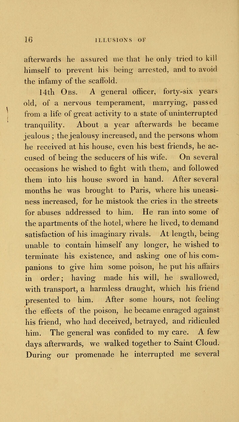 afterwards he assured me that he only tried to kill himself to prevent his being arrested, and to avoid the infamy of the scaffold. 14th Obs. a general officer, forty-six years old, of a nervous temperament, marrying, passed from a life of great activity to a state of uninterrupted tranquility. About a year afterv^^ards he became jealous ; the jealousy increased, and the persons whom he received at his house, even his best friends, he ac- cused of being the seducers of his wife. On several occasions he wished to fight w^ith them, and followed them into his house sword in hand. After several months he was brought to Paris, where his uneasi- ness increased, for he mistook the cries in the streets for abuses addressed to him. He ran into some of the apartments of the hotel, where he lived, to demand satisfaction of his imaginary rivals. At length, being unable to contain himself any longer, he wished to terminate his existence, and asking one of his com- panions to give him some poison, he put his affairs in order; having made his will, he swallowed, with transport, a harmless draught, which his friend presented to him. After some hours, not feeling the effects of the poison, he became enraged against his friend, who had deceived, betrayed, and ridiculed him. The general was confided to my care. A few days afterwards, we walked together to Saint Cloud. During our promenade he interrupted me several