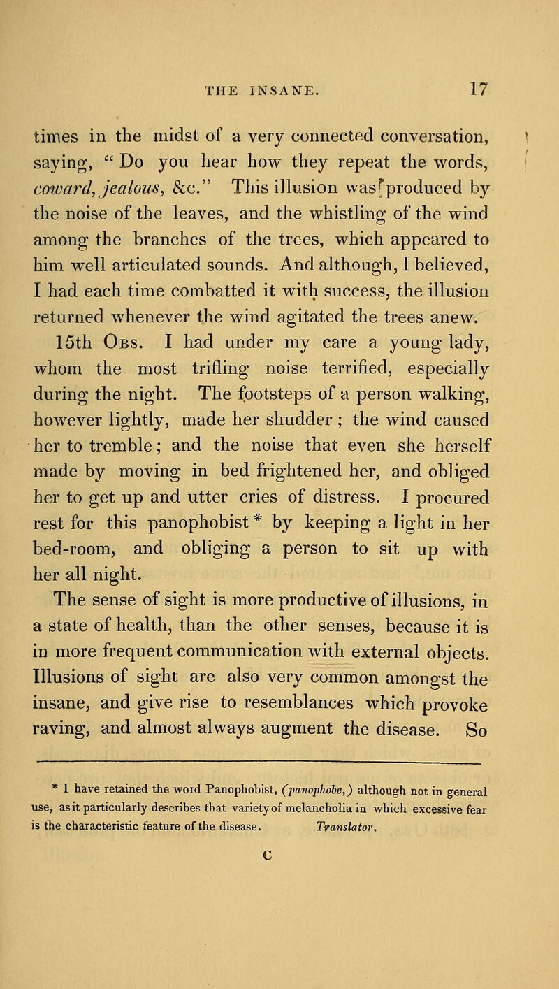 times in the midst of a very connected conversation, saying,  Do you hear how they repeat the words, coward, jealous, &c. This illusion was [produced by the noise of the leaves, and the whistling of the wind among the branches of the trees, which appeared to him well articulated sounds. And although, I believed, I had each time combatted it with success, the illusion returned whenever the wind agitated the trees anew. 15th Obs. I had under my care a young lady, whom the most trifling noise terrified, especially during the night. The footsteps of a person walking, however lightly, made her shudder ; the wind caused • her to tremble; and the noise that even she herself made by moving in bed frightened her, and obliged her to get up and utter cries of distress. I procured rest for this panophobist * by keeping a light in her bed-room, and obliging a person to sit up with her all night. The sense of sight is more productive of illusions, in a state of health, than the other senses, because it is in more frequent communication with external objects. Illusions of sight are also very common amongst the insane, and give rise to resemblances which provoke raving, and almost always augment the disease. So * I have retained the word Panophobist, (panophohe,) although not in general use, asit particularly describes that varietyof melancholia in which excessive fear is the characteristic feature of the disease. Translator.
