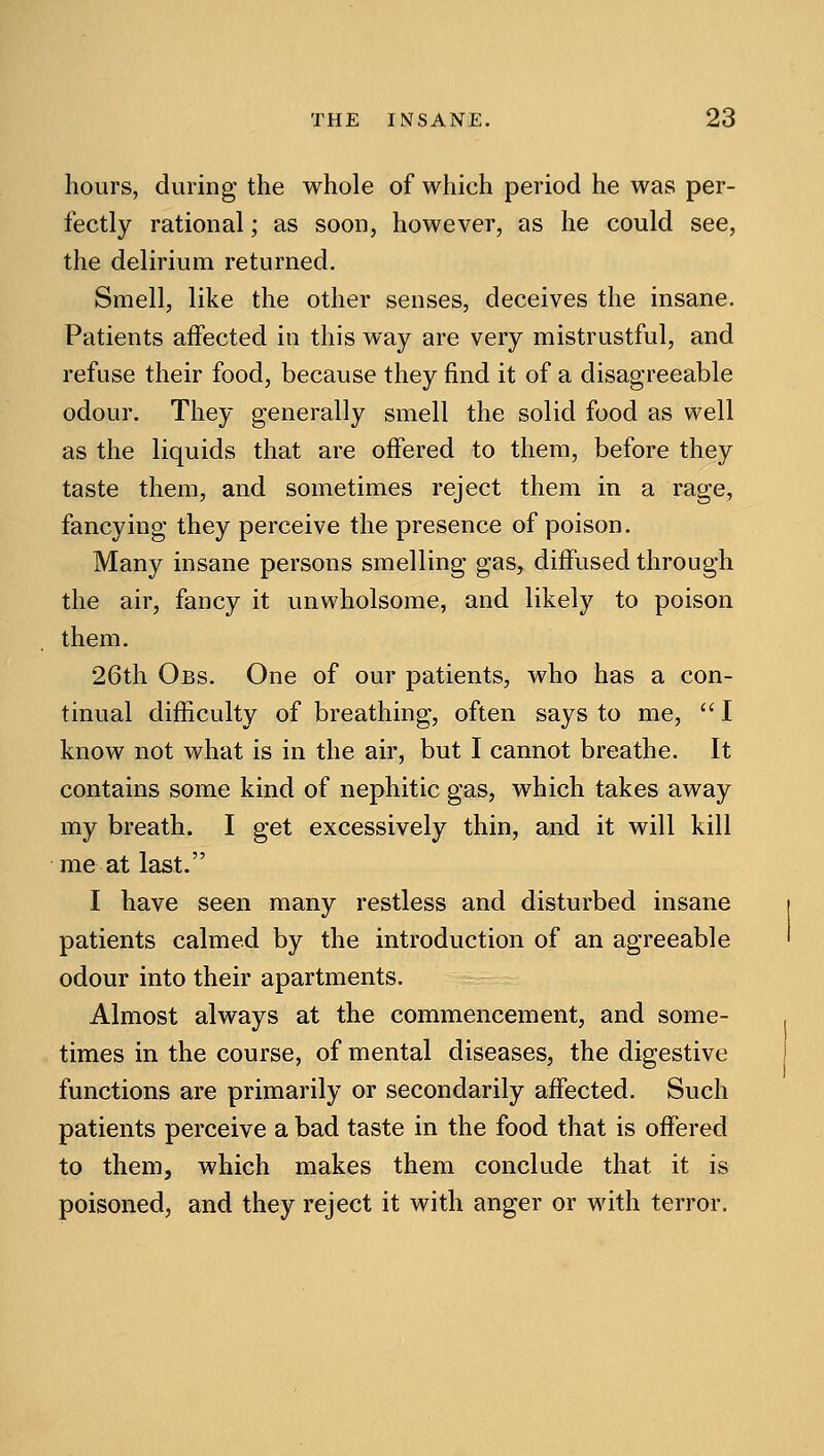 hours, during the whole of which period he was per- fectly rational; as soon, however, as he could see, the delirium returned. Smell, like the other senses, deceives the insane. Patients affected in this way are very mistrustful, and refuse their food, because they find it of a disagreeable odour. They generally smell the solid food as well as the liquids that are offered to them, before they taste them, and sometimes reject them in a rage, fancying they perceive the presence of poison. Many insane persons smelling gas, diffused through the air, fancy it unwholsome, and likely to poison them. 26th Obs. One of our patients, who has a con- tinual difficulty of breathing, often says to me,  I know not what is in the air, but I cannot breathe. It contains some kind of nephitic gas, which takes away my breath. I get excessively thin, and it will kill me at last. I have seen many restless and disturbed insane patients calmed by the introduction of an agreeable odour into their apartments. Almost always at the commencement, and some- times in the course, of mental diseases, the digestive functions are primarily or secondarily affected. Such patients perceive a bad taste in the food that is offered to them, which makes them conclude that it is poisoned, and they reject it with anger or with terror.