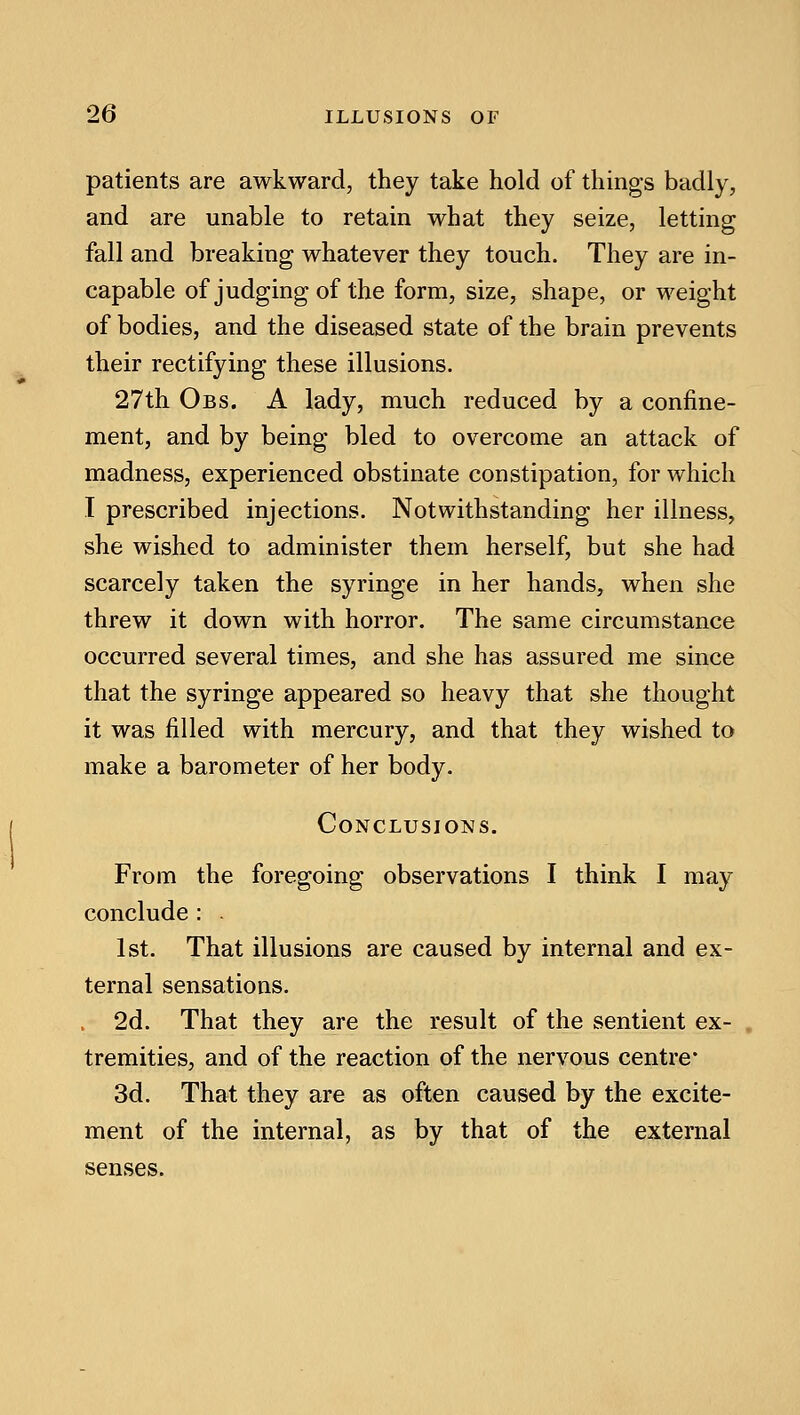 patients are awkward, they take hold of things badly, and are unable to retain what they seize, letting fall and breaking whatever they touch. They are in- capable of judging of the form, size, shape, or weight of bodies, and the diseased state of the brain prevents their rectifying these illusions. 27th Obs. a lady, much reduced by a confine- ment, and by being bled to overcome an attack of madness, experienced obstinate constipation, for which I prescribed injections. Notwithstanding her illness, she wished to administer them herself, but she had scarcely taken the syringe in her hands, when she threw it down with horror. The same circumstance occurred several times, and she has assured me since that the syringe appeared so heavy that she thought it was filled with mercury, and that they wished to make a barometer of her body. Conclusions. From the foregoing observations I think I may conclude : . 1st. That illusions are caused by internal and ex- ternal sensations. 2d. That they are the result of the sentient ex- tremities, and of the reaction of the nervous centre* 3d. That they are as often caused by the excite- ment of the internal, as by that of the external senses.