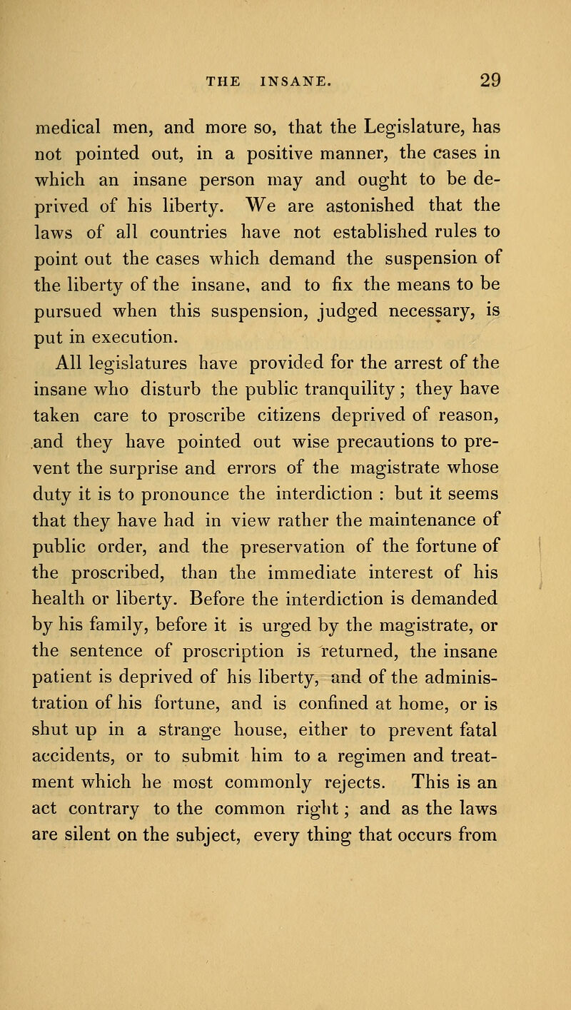 medical men, and more so, that the Legislature, has not pointed out, in a positive manner, the cases in which an insane person may and ought to be de- prived of his liberty. We are astonished that the laws of all countries have not established rules to point out the cases which demand the suspension of the liberty of the insane, and to fix the means to be pursued when this suspension, judged necessary, is put in execution. All legislatures have provided for the arrest of the insane who disturb the public tranquility ; they have taken care to proscribe citizens deprived of reason, and they have pointed out wise precautions to pre- vent the surprise and errors of the magistrate whose duty it is to pronounce the interdiction : but it seems that they have had in view rather the maintenance of public order, and the preservation of the fortune of the proscribed, than the immediate interest of his health or liberty. Before the interdiction is demanded by his family, before it is urged by the magistrate, or the sentence of proscription is returned, the insane patient is deprived of his liberty, and of the adminis- tration of his fortune, and is confined at home, or is shut up in a strange house, either to prevent fatal accidents, or to submit him to a regimen and treat- ment which he most commonly rejects. This is an act contrary to the common right; and as the laws are silent on the subject, every thing that occurs from