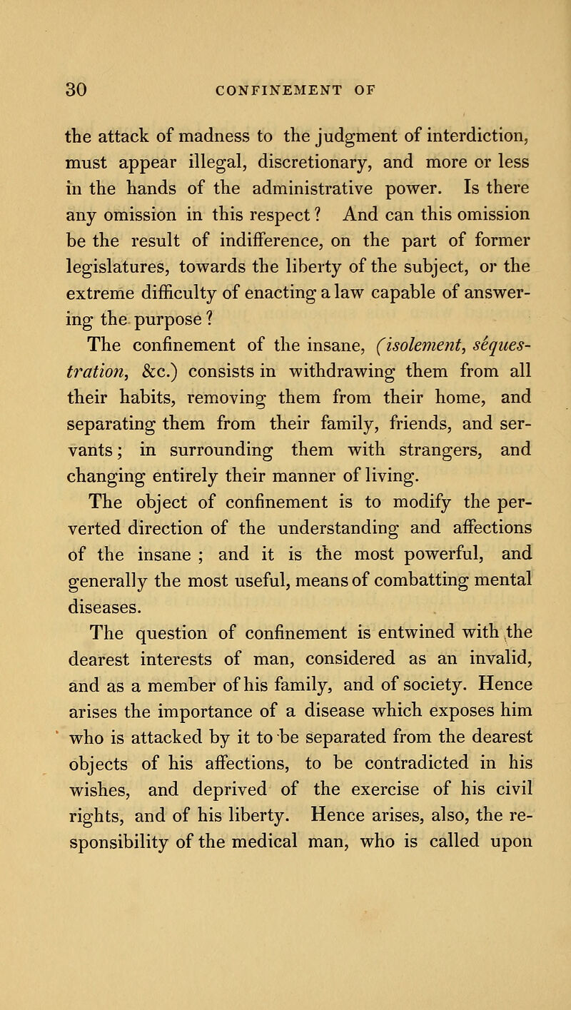 the attack of madness to the judgment of interdiction, must appear illegal, discretionary, and more or less in the hands of the administrative power. Is there any omission in this respect ? And can this omission be the result of indifference, on the part of former legislatures, towards the liberty of the subject, or the extreme difficulty of enacting a law capable of answer- ing the purpose ? The confinement of the insane, (isolemeizt, seques- tration, Sec.) consists in withdrawing them from all their habits, removing them from their home, and separating them from their family, friends, and ser- vants ; in surrounding them with strangers, and changing entirely their manner of living. The object of confinement is to modify the per- verted direction of the understanding and affections of the insane ; and it is the most powerful, and generally the most useful, means of combatting mental diseases. The question of confinement is entwined with the dearest interests of man, considered as an invalid, and as a member of his family, and of society. Hence arises the importance of a disease which exposes him who is attacked by it to be separated from the dearest objects of his affections, to be contradicted in his wishes, and deprived of the exercise of his civil rights, and of his liberty. Hence arises, also, the re- sponsibility of the medical man, who is called upon