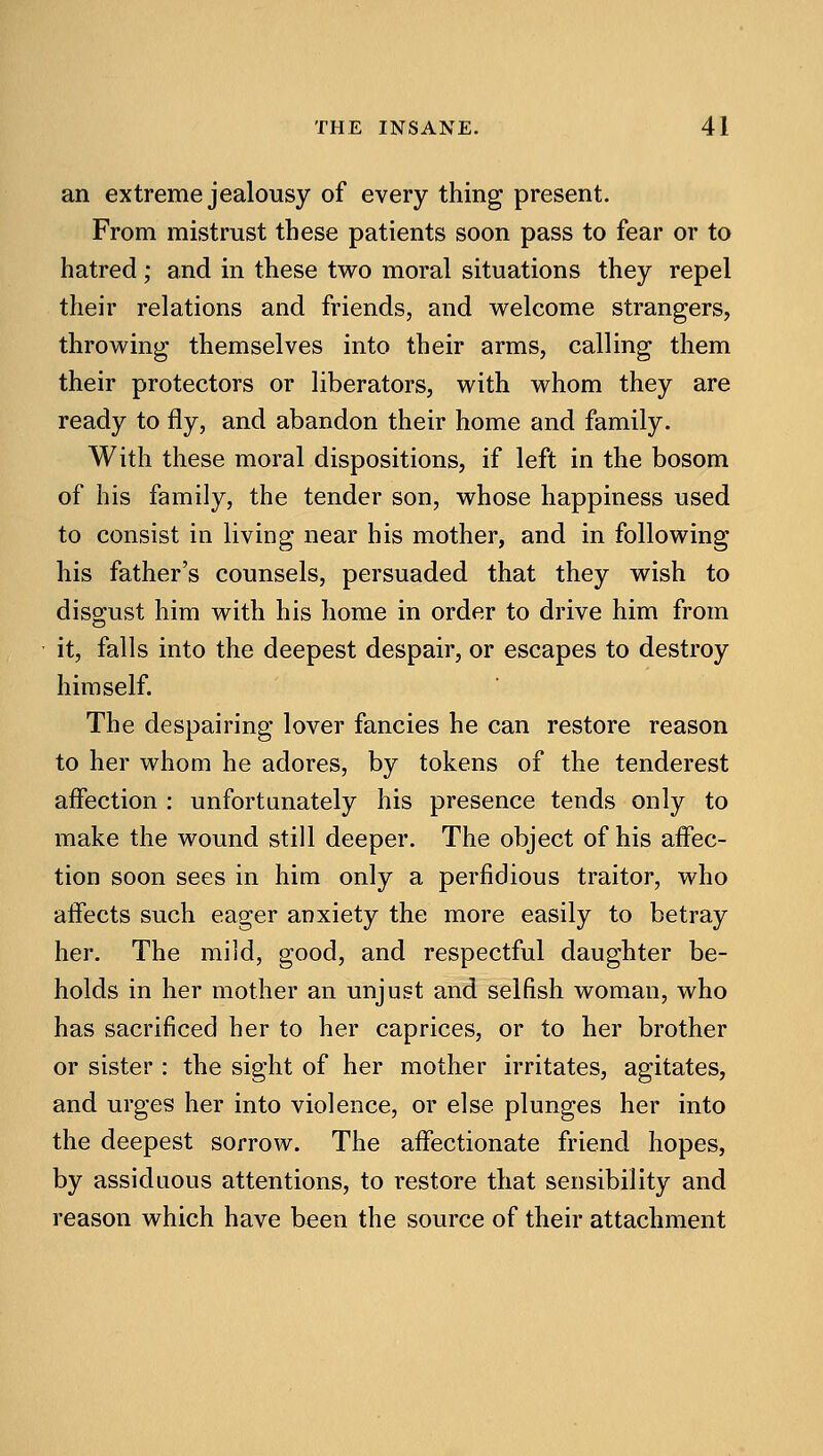 an extreme jealousy of every thing present. From mistrust these patients soon pass to fear or to hatred; and in these two moral situations they repel their relations and friends, and welcome strangers, throwing themselves into their arms, calling them their protectors or liberators, with whom they are ready to fly, and abandon their home and family. With these moral dispositions, if left in the bosom of his family, the tender son, whose happiness used to consist in living near his mother, and in following his father's counsels, persuaded that they wish to disg-ust him with his home in order to drive him from it, falls into the deepest despair, or escapes to destroy himself. The despairing lover fancies he can restore reason to her whom he adores, by tokens of the tenderest affection : unfortunately his presence tends only to make the wound still deeper. The object of his affec- tion soon sees in him only a perfidious traitor, who affects such eager anxiety the more easily to betray her. The mild, good, and respectful daughter be- holds in her mother an unjust and selfish woman, who has sacrificed her to her caprices, or to her brother or sister : the sight of her mother irritates, agitates, and urges her into violence, or else plunges her into the deepest sorrow. The affectionate friend hopes, by assiduous attentions, to restore that sensibility and reason which have been the source of their attachment