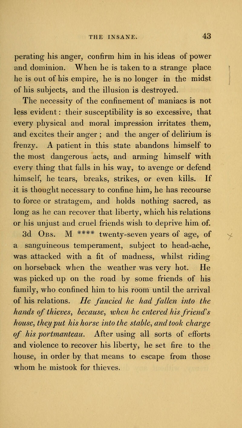 perating his anger, confirm him in his ideas of power and dominion. When he is taken to a strange place he is out of his empire, he is no longer in the midst of his subjects, and the illusion is destroyed. The necessity of the confinement of maniacs is not less evident: their susceptibility is so excessive, that every physical and moral impression irritates them, and excites their anger ; and the anger of delirium is frenzy. A patient in this state abandons himself to the most dangerous acts, and arming himself w^ith every thing that falls in his way, to avenge or defend himself, he tears, breaks, strikes, or even kills. If it is thought necessary to confine him, he has recourse to force or stratagem, and holds nothing sacred, as long as he can recover that liberty, which his relations or his unjust and cruel friends wish to deprive him of. 3d Obs. M **** twenty-seven years of age, of y a sanguineous temperament, subject to head-ache, was attacked with a fit of madness, whilst riding on horseback when the weather was very hot. He was picked up on the road by some friends of his family, who confined him to his room until the arrival of his relations. He fancied he had fallen into the hands of thieves, because, when he entered his friend's house, they put his horse into the stable^ and took charge of his portmanteau. After using all sorts of efforts and violence to recover his liberty, he set fire to the house, in order by that means to escape from those whom he mistook for thieves.