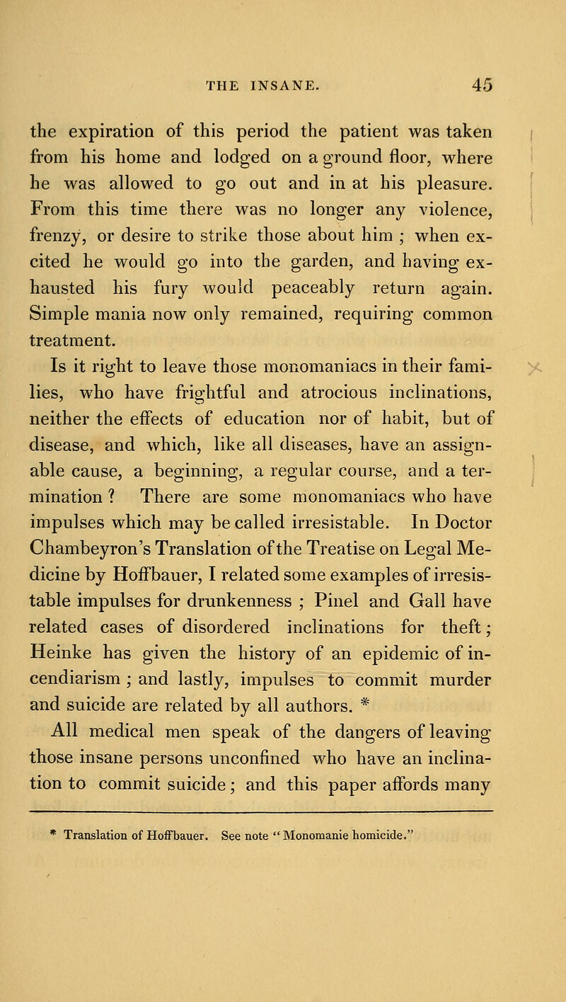 the expiration of this period the patient was taken from his home and lodged on a ground floor, where he was allowed to go out and in at his pleasure. From this time there was no longer any violence, frenzy, or desire to strike those about him ; when ex- cited he would go into the garden, and having ex- hausted his fury would peaceably return again. Simple mania now only remained, requiring common treatment. Is it right to leave those monomaniacs in their fami- lies, w^ho have frightful and atrocious inclinations, neither the eifects of education nor of habit, but of disease, and which, like all diseases, have an assign- able cause, a beginning, a regular course, and a ter- mination ? There are some monomaniacs who have impulses which may be called irresistable. In Doctor Chambeyron's Translation of the Treatise on Legal Me- dicine by Hoff bauer, I related some examples of irresis- table impulses for drunkenness ; Pinel and Gall have related cases of disordered inclinations for theft; Heinke has given the history of an epidemic of in- cendiarism ; and lastly, impulses to commit murder and suicide are related by all authors. * All medical men speak of the dangers of leaving those insane persons unconfined who have an inclina- tion to commit suicide; and this paper aifords many * Translation of HofFbauer. See note Monomanie homicide.