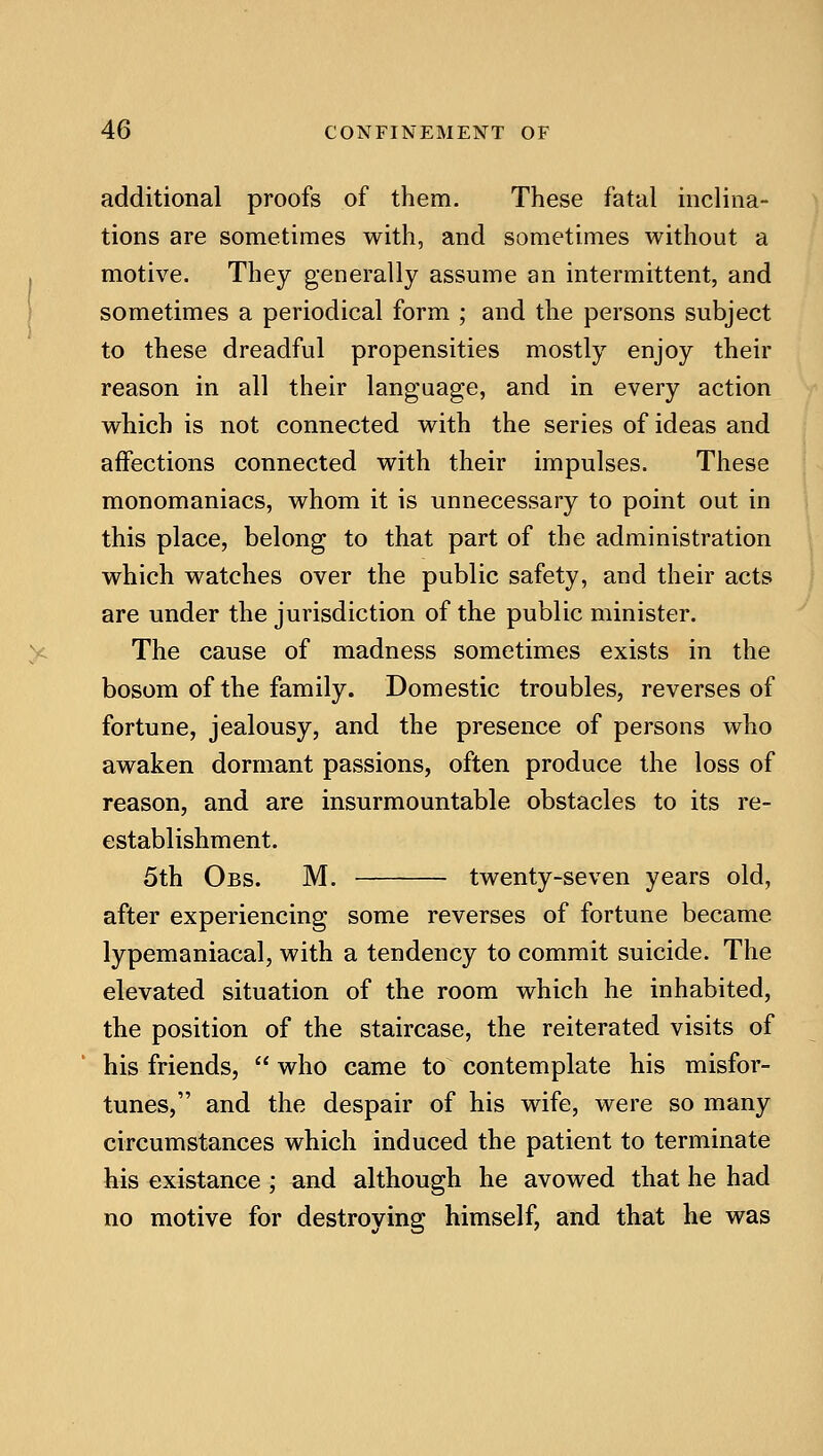 additional proofs of them. These fatal inclina- tions are sometimes with, and sometimes without a motive. They generally assume an intermittent, and sometimes a periodical form ; and the persons subject to these dreadful propensities mostly enjoy their reason in all their language, and in every action which is not connected with the series of ideas and affections connected with their impulses. These monomaniacs, whom it is unnecessary to point out in this place, belong to that part of the administration which watches over the public safety, and their acts are under the jurisdiction of the public minister. The cause of madness sometimes exists in the bosom of the family. Domestic troubles, reverses of fortune, jealousy, and the presence of persons who awaken dormant passions, often produce the loss of reason, and are insurmountable obstacles to its re- establishment. 5th Obs. M. twenty-seven years old, after experiencing some reverses of fortune became lypemaniacal, with a tendency to commit suicide. The elevated situation of the room which he inhabited, the position of the staircase, the reiterated visits of his friends,  who came to contemplate his misfor- tunes, and the despair of his wife, were so many circumstances which induced the patient to terminate his existance ; and although he avowed that he had no motive for destroying himself, and that he was