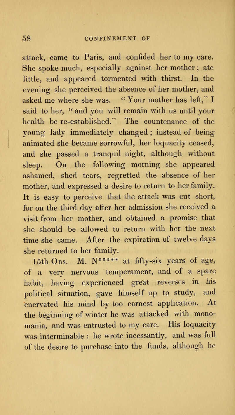 attack, came to Paris, and confided her to my care. She spoke much, especially against her mother; ate little, and appeared tormented with thirst. In the evening she perceived the absence of her mother, and asked me where she was.  Your mother has left, I said to her,  and you will remain with us until your health be re-established. The countenance of the young lady immediately changed; instead of being animated she became sorrowful, her loquacity ceased, and she passed a tranquil night, although without sleep. On the following morning she appeared ashamed, shed tears, regretted the absence of her mother, and expressed a desire to return to her family. It is easy to perceive that the attack was cut short, for on the third day after her admission she received a visit from her mother, and obtained a promise that she should be allowed to return with her the next time she came. After the expiration of twelve days she returned to her family. 15th Obs. M. N***** at fifty-six years of age, of a very nervous temperament, and of a spare habit, having experienced great reverses in his political situation, gave himself up to study, and enervated his mind by too earnest application. At the beginning of winter he was attacked with mono- mania, and was entrusted to my care. His loquacity was interminable : he wrote incessantly, and was full of the desire to purchase into the funds, although he