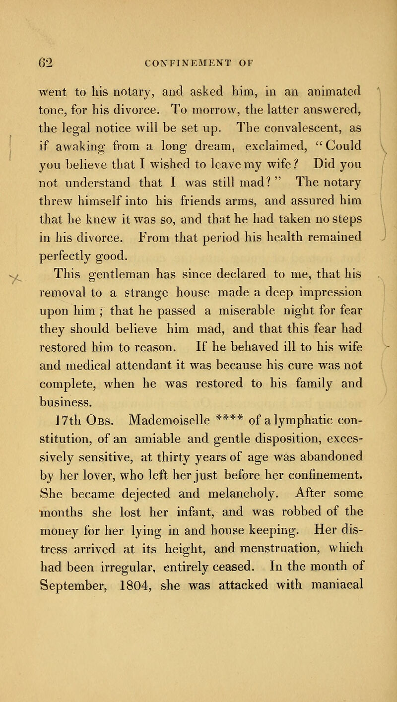 went to his notary, and asked him, in an animated tone, for his divorce. To morrow, the latter answered, the legal notice will be set up. The convalescent, as if awaking from a long dream, exclaimed, Could you believe that I wished to leave my wife.** Did you not understand that I was still mad?  The notary threw himself into his friends arms, and assured him that he knew it was so, and that he had taken no steps in his divorce. From that period his health remained perfectly good. This gentleman has since declared to me, that his removal to a strange house made a deep impression upon him ; that he passed a miserable night for fear they should believe him mad, and that this fear had restored him to reason. If he behaved ill to his wife and medical attendant it was because his cure was not complete, when he was restored to his family and business. 17th Obs. Mademoiselle **** of a lymphatic con- stitution, of an amiable and gentle disposition, exces- sively sensitive, at thirty years of age was abandoned by her lover, who left her just before her confinement. She became dejected and melancholy. After some months she lost her infant, and was robbed of the money for her lying in and house keeping. Her dis- tress arrived at its height, and menstruation, which had been irregular, entirely ceased. In the month of September, 1804, she was attacked with maniacal