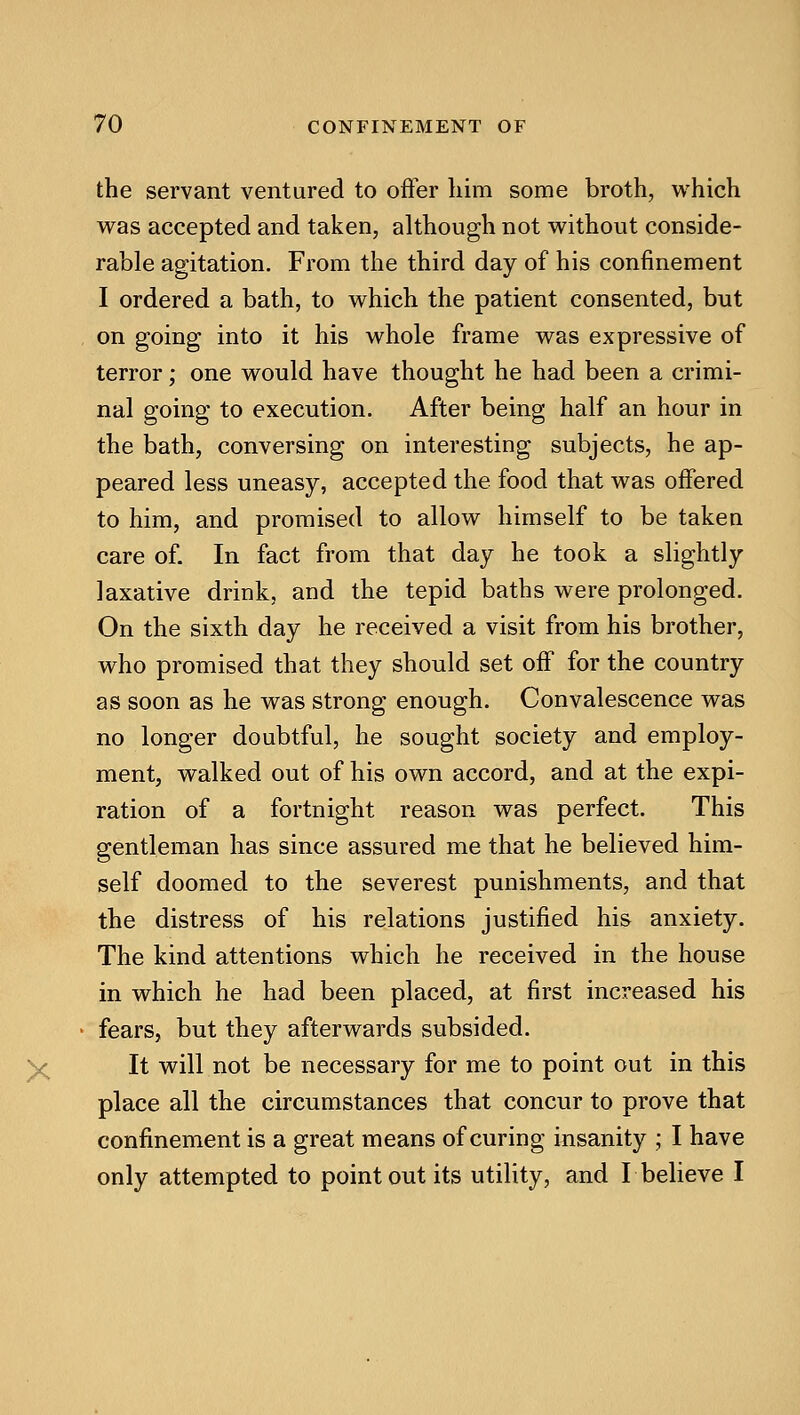 the servant ventured to offer liim some broth, which was accepted and taken, although not without conside- rable agitation. From the third day of his confinement I ordered a bath, to which the patient consented, but , on going into it his whole frame was expressive of terror; one would have thought he had been a crimi- nal going to execution. After being half an hour in the bath, conversing on interesting subjects, he ap- peared less uneasy, accepted the food that was offered to him, and promised to allow himself to be taken care of. In fact from that day he took a slightly laxative drink, and the tepid baths were prolonged. On the sixth day he received a visit from his brother, who promised that they should set off for the country as soon as he was strong enough. Convalescence was no longer doubtful, he sought society and employ- ment, walked out of his own accord, and at the expi- ration of a fortnight reason was perfect. This gentleman has since assured me that he believed him- self doomed to the severest punishments, and that the distress of his relations justified his anxiety. The kind attentions which he received in the house in which he had been placed, at first increased his • fears, but they afterwards subsided. y^ It will not be necessary for me to point out in this place all the circumstances that concur to prove that confinement is a great means of curing insanity ; I have only attempted to point out its utility, and L believe I