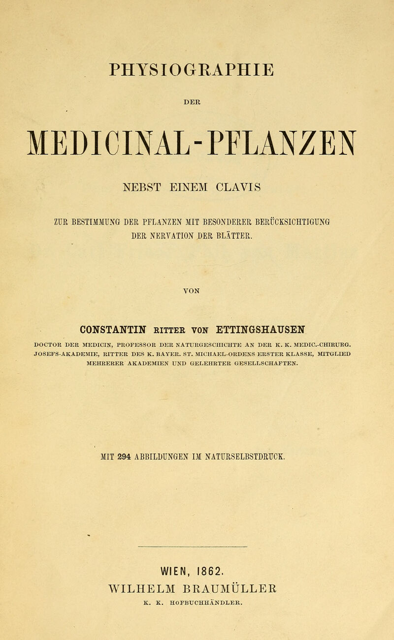 PHYSIOGRAPHIE DER MEDICINAL-PFLANZEN NEBST EINEM CLAVIS ZUR BESTIMMUNG DER PFLANZEN MIT BESONDERER BERÜCKSICHTIGUNG DER NERTATION DER BLÄTTER. VON CONSTANTIN RITTER VON ETTINGSHATJSEN DOCTOR DER MEDICIN, PROFESSOR DER NATURGESCHICHTE AN DER K. K. MEDIC.-CHIRURG. J0SEFS-AKADEMD2, RITTER DES K. BAYER. ST. MICHAEL-ORDENS ERSTER KLASSE, MITGLIED MEHRERER AKADEMIEN UND GELEHRTER GESELLSCHAFTEN. MIT 294 ABBILDUNGEN IM NATURSELBSTDRUCK. WIEN, 1862. WILHELM BRAUMÜLLER K. K. HOFBUCHHÄNDLER.