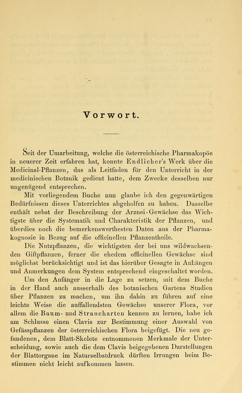Vorwort. oeit der Umarbeitung, welche die österreichische Pharmakopoe in neuerer Zeit erfahren hat, konnte Endlicher's Werk über die Medicinal-Pflanzen, das als Leitfaden für den Unterricht in der medicinischen Botanik gedient hatte, dem Zwecke desselben nur ungenügend entsprechen. Mit vorliegendem Buche nun glaube ich den gegenwärtigen Bedürfnissen dieses Unterrichtes abgeholfen zu haben. Dasselbe enthält nebst der Beschreibung der Arznei-Gewächse das Wich- tigste über die Systematik und Charakteristik der Pflanzen, und überdies noch die bemerkenswerthesten Daten aus der Pharma- kognosie in Bezug auf die officinellen Pflanzentheile. Die Nutzpflanzen, die wichtigsten der bei uns wildwachsen- den Giftpflanzen, ferner die ehedem officinellen Gewächse sind möglichst berücksichtigt und ist das hierüber Gesagte in Anhängen und Anmerkungen dem System entsprechend eingeschaltet worden. Um den Anfänger in die Lage zu setzen, mit dem Buche in der Hand auch ausserhalb des botanischen Gartens Studien über Pflanzen zu machen, um ihn dahin zu führen auf eine leichte Weise die auffallendsten Gewächse unserer Flora, vor allem die Baum- und Straucharten kennen zu lernen, habe ich am Schlüsse einen Clavis zur Bestimmung einer Auswahl von Gefässpflanzen der österreichischen Flora beigefügt. Die neu ge- fundenen, dem Blatt-Skelete entnommenen Merkmale der Unter- scheidung, sowie auch die dem Clavis beigegebenen Darstellungen der Blattorgane im Naturselbstdruck dürften Irrungen beim Be- stimmen nicht leicht aufkommen lassen.