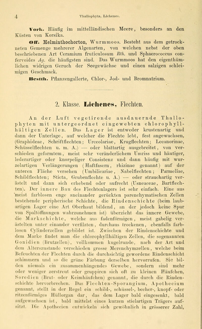 zj. Thallo.pkyta, Lichenes. Vorli. Häufig im mittelländischen Meere, besonders an den Küsten von Korsika. Off. Helminthochorton, Wurmmoos. Besteht aus dem getrock- neten Gemenge mehrerer Algenarten, von welchen nebst der oben beschriebenen Art Ceramium fruticulosum Rth. und Sphaerococcus con- fervoides Ag. die häufigsten sind. Das Wurmmoos hat den eigenthüm- lichen widrigen Geruch der Seegewächse und einen salzigen schlei- migen Geschmack. Besttli. Pflanzengallerte, Chlor-, Jod- und Bromnatrium. 2. Klasse. Lichenes, Flechten. An der Luft vegetirende ausdauernde T hallo- phyten mit untergeordnet eingewebten chlor ophyll- hältigen Zellen. Das Lage r ist entweder krustenartig und dann der Unterlage, auf welcher die Flechte lebt, fest angewachsen, (Graphideae, Schriftflechten; Urceolariae, Krugflechten; Lecanorinae, Schüsselflechten u. m. A.) — oder blattartig ausgebreitet, von ver- schieden geformtem, meist sehr veränderlichem Umriss und häutiger, lederartiger oder knorpeliger Consistenz und dann häufig mit wur- zelartigen Verlängerungen (Haftfasern, rhizinae genannt) auf der unteren Fläche versehen (Umbilicariae, Nabelflechten; Parmeliae, Schildflechten; Sticta, Grubenflechte u. A.) — oder strauchartig ver- ästelt und dann sich erhebend oder aufrecht (Usneaceae, Bartflech- ten). Der innere Bau des Flechtenlagers ist sehr einfach. Eine aus 'meist farblosen enge aneinander gerückten parenchymatischen Zellen bestehende peripherische Schichte, die Bindenschichte (beim, laub- artigen Lager eine Art Oberhaut bildend, an der jedoch keine Spur von Spaltöffnungen wahrzunehmen ist) überzieht das innere Gewebe, die Markschichte, welche aus fadenförmigen, meist gabelig ver- ästelten unter einander verfilzten, durchaus trockenen, ebenfalls farb- losen Cylinderzellen gebildet ist. Zwischen der Kindenschichte und dem Marke findet man die chlorophyllhälligen Zellen, die sogenannten Gonidien (Brutzellen), vollkommen kugelrunde, nach der Art und dem Alterszustande verschieden grosse Merenchymzellen, welche beim Befeuchtender Flechten durch die durchsichtig gewordene Bindenschicht schimmern und so die grüne Färbung derselben hervorrufen. Sie bil- den niemals ein zusammenhängendes Gewebe, sondern sind mehr oder weniger zerstreut oder gruppiren sich oft zu kleinen Häufchen, Soredien (Brut- oder Keimhäufchen) genannt, die durch die Binden- schichte hervorbrechen. Das Flechten-Sporangium, Apothecium genannt, stelH in der Regel ein schild-, schüsscl-, becher-, knöpf- oder ritzenförmiges Hüllorgän dar, das dem Lager bald eingesenkt, bald aufgewachsen ist , bald mittelst: eines kurzen stielartigen Trägers auf- sitzt. Die Apothecien entwickeln sir-h gewöhnlich in grösserer Zahl,