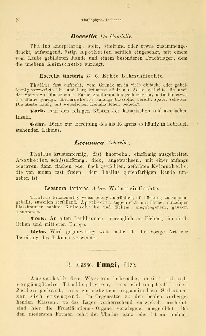 Roccella De CanJolle. Thallus knorpelartig, steif, stielrund oder etwas zusammenge- drückt, aufsteigend, ästig. Apothecien seitlich eingesenkt, mit einem vom Laube gebildeten Rande und einem besonderen Fruchtlager, dem die unebene Keimscheibe aufliegt. Roccella tinctoria D. C. Echte Lakmusflechte. Thallus fast aufrecht, vom Grunde an in viele einfache oder gabel- förmig verzweigte hin- und hergekrümmte stielrunde Aeste getheilt, die nach der Spitze zu dünner sind; Farbe graubraun bis gelblichgrün, mitunter etwas ins Blaue geneigt. Keimscheibe anfangs blassblau bereift, später schwarz. Die Aeste häufig mit weisslichen Keimhäufchen bedeckt. Vork. Auf den felsigen Küsten der kanarischen und azorischen Inseln. Gebr. Dient zur Bereitung des als Reagens so häufig in Gebrauch stehenden Lakmus. Lecanora Achqrius. Thallus knotenförmig, fast knorpelig, einförmig ausgebreitet. Apothecien schüsseiförmig, dick, angewachsen, mit einer anfangs concaven, dann flachen oder flach gewölbten, gefärbten Keimscheibe, die von einem fast freien, dem Thallus gleichfarbigen Rande um- geben ist, Lecanora tartarea Achar. Weinsteinflechte. Thallus krustenartig, weiss oder graugrünlich, oft höckerig zusammen- geballt, zuweilen zerfallend. Apothecien angedrückt, mit flacher runzeliger blassbrauner nackter Keimscheibe und dickem, eingebogenem, ganzem Laubrande. Vork. An alten Laubbäumen, vorzüglich an Eichen, im nörd- lichen und mittleren Europa. «-«-in-. Wird gegenwärtig weit mehr als die vorige Art zur Bereitung des Lakmus verwendet. 3. Klasse. Fmigi, Pilze. Ausserhalb des Wassers lebende, meist schnell vergängliche Thallophyten, aus Chlorophyll freien Zellen gebaut, aus zersetzten organischen Substan- zen sich erzeugend. Im Gegensatze zu den beiden vorherge- henden Klassen, wo das Lager vorherrschend entwickeil erscheint, ■nid hier die Fructifications - Organe vorwiegend ausgebildet. Bei den niedersten Formen fehlt der Thallus ganz oder ist nur undeut-