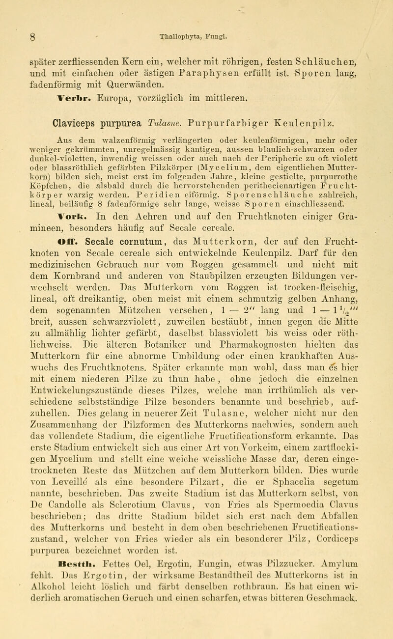 später zerfliessenden Kern ein, welcher mit röhrigen, festen Schläuchen, und mit einfachen oder ästigen Paraphysen erfüllt ist. Sporen lang, fadenförmig mit Querwänden. Verfor. Europa, vorzüglich im mittleren. Claviceps purpurea Tvlasne. Purpurfarbiger Keulenpilz. Aus dem walzenförmig verlängerten oder keulenförmigen, mehr oder weniger gekrümmten, unregelmässig kantigen, aussen bläulich-schwarzen oder dunkel-violetten, inwendig weissen oder auch nach der Peripherie zu oft violett oder blassröthlich gefärbten Pilzkörper (Mycelium, dem eigentlichen Mutter- korn) bilden sich, meist erst im folgenden Jahre, kleine gestielte, purpurrothe Köpfchen, die alsbald durch die hervorstehenden perithecienartigen Frucht- körper warzig werden. Peridien eiförmig. Sporenschläuche zahlreich, lineal, beiläufig 8 fadenförmige sehr lange, weisse Sporen einschliessend. Vork. In den Aehren und auf den Fruchtknoten einiger Gra- mineen, besonders häufig auf Seeale cereale. Off. Seeale cornutum, das Mutterkorn, der auf den Frucht- knoten von Seeale cereale sich entwickelnde Keulenpilz. Darf für den medizinischen Gebrauch nur vom Roggen gesammelt und nicht mit dem Kornbrand und anderen von Staubpilzen erzeugten Bildungen ver- wechselt werden. Das Mutterkorn vom Roggen ist trocken-fleischig, lineal, oft dreikantig, oben meist mit einem schmutzig gelben Anhang, dem sogenannten Mützchen versehen, 1 — 2 lang und 1 —l1/,,' breit, aussen schwarzviolett, zuweilen bestäubt, innen gegen die Mitte zu allmählig lichter gefärbt, daselbst blassviolett bis weiss oder röth- lichweiss. Die älteren Botaniker und Pharniakognosten hielten das Mutterkorn für eine abnorme Umbildung oder einen krankhaften Aus- wuchs des Fruchtknotens. Später erkannte man wohl, dass man 6s hier mit einem niederen Pilze zu thun habe , ohne jedoch die einzelnen Entwickelungszustände dieses Pilzes, welche man irrthümlicli als ver- schiedene selbstständige Pilze besonders benannte und beschrieb, auf- zuhellen. Dies gelang in neuerer Zeit Tulasne, welcher nicht nur den Zusammenhang der Pilzformen des Mutterkorns nachwies, sondern auch das vollendete Stadium, die eigentliche Fructificationsform erkannte. Das erste Stadium entwickelt sich aus einer Art von Vorkeim, einem zartflocki- gen Mycelium und stellt eine weiche weisslichc Masse dar, deren einge- trockneten Reste das Mützchen auf dem Mutlerkorn bilden. Dies wurde von Leveille als eine besondere Pilzart, die er Sphacelia segetum nannte, beschrieben. Das zweite Stadium ist das Mutterkorn selbst, von De Candolle als Sclerotium Clavus, von Fries als Spermoedia Clavus beschrieben; das dritte Stadium bildet sich erst nach dem Abfallen des Mutterkorns und besteht in dem oben beschriebenen Fructifications- zustand, welcher von Fries wieder als ein besonderer Pilz, Cordiceps purpurea bezeichnet worden ist. ii<*.s«tii. Fettes Oel, Ergotin, Fungin, etwas Pilzzucker. Anvylum fehlt. Das Ergotin, der wirksame Beständtheil des Mutterkorns ist in Alkohol leicht löslich und färbl denselben rothbraun. Es hal einen wi- derlich aromatischen (Jcruch und einen scharfen,etwas bitteres <<eschinaek.