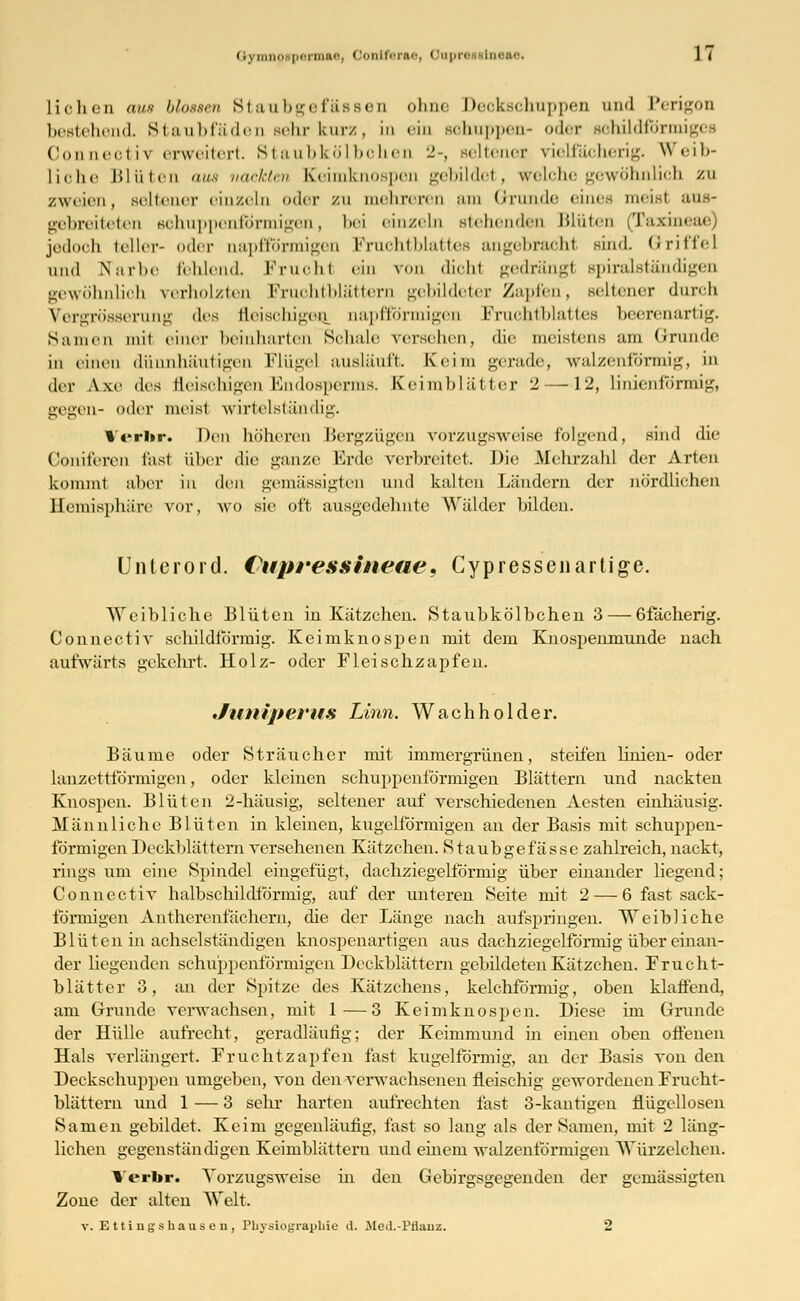 <;yiiiiic»|i<-i'liiiif, C'.nit'r.'u-, Cuprir iin::n-. ] ( Liehen aus blossen Staubgefässen ohne Deckschuppen und Perigon bestehend. Staubfäden sehr kurz, in «■in schuppen- oder schildförmig« Conneotiv erweitert. Staubkölbohen 2-, seltener vielfächerig. Weib- liche Blüten aus nackten Keimknospen gebildet, welche gewöhnlich zu zweien, seltener einzeln oder zu mehreren am Grunde eines meist aus- gebreiteten sohuppenib'rmigen, bei einzeln stellenden Blüten (Taxineae) jedoch teller- oder aapffb'rmigen Fruchtblattes angebracht sind. Griffel und Narl.e fehlend. Fruohl ein von dicht gedrängt spiralständigen gewöhnlich verholzten Fruchtblättern gebildeter Zapfen, seltener durch Vergrösserung des fleischigen, aapfförmigen Fruchtblattes beerenartig. Samen mit einer beinharten Schale versehen, die meistens am Grunde in einen dünnhäutigen Flügel ausläuft. Keim gerade, walzenförmig, in der Axe des fleischigen Endosperms. Keimblätter 2—12, linienförmig, gegen- oder meist wirtelständig. Vcrlir. Den höheren BergZÜgen vorzugsweise folgend, sind die Goniferen fest über die ganze Erde verbreitet. Die Mehrzahl der Arten kommt aber in den gemässigten und kalten Ländern der nördlichen Hemisphäre vor, wo sie oft ausgedehnte Wälder bilden. Unterord. Cupressineae 9 Cypressenartige. Weibliche Blüten in Kätzchen. Staubkölbchen 3— 6fächerig. Connectiv schildförmig. Keimknospen mit dem Knospenmunde nach aufwärts gekehrt. Holz- oder Fleischzapfen. Juniperus Linn. Wachholder. Bäume oder Sträucher mit immergrünen, steifen Knien- oder lanzettförmigen, oder kleinen schuppenförmigen Blättern und nackten Knospen. Blüten 2-häusig, seltener auf verschiedenen Aesten einhäusig. Männliche Blüten in kleineu, kugelförmigen an der Basis mit schuppen- förmigen Deckblättern versehenen Kätzchen. Staubgefassc zahlreich, nackt, rings um eine Spindel eingefügt, dachziegelförmig über einander liegend; Connectiv halbschildförmig, auf der unteren Seite mit 2 — 6 fast sack- förmigen Antherenfächern, die der Länge nach aufspringen. Weibliche Blüten in achselständigen knospenartigen aus dachziegelförmig über einan- der hegenden schuppenförmigen Deckblättern gebildeten Kätzchen. Frucht- blätter 3, an der Spitze des Kätzchens, kelchförmig, oben klaffend, am Grunde verwachsen, mit 1—3 Keimknospen. Diese im Grunde der Hülle aufrecht, geradläufig; der Keimmund in einen oben offenen Hals verlängert. Fruchtzapfen fast kugelförmig, an der Basis von den Deckschuppen umgeben, von den verwachsenen fleischig gewordenen Frucht- blättern und 1 — 3 sehr harten aufrechten fast 3-kantigen flügellosen Samen gebildet. Keim gegenläufig, fast so laug als der Samen, mit 2 läng- lichen gegenständigen Keimblättern und einem walzenförmigen Würzelchen. Verbr. Vorzugsweise in den Gebirgsgegenden der gemässigten Zone der alten Welt.