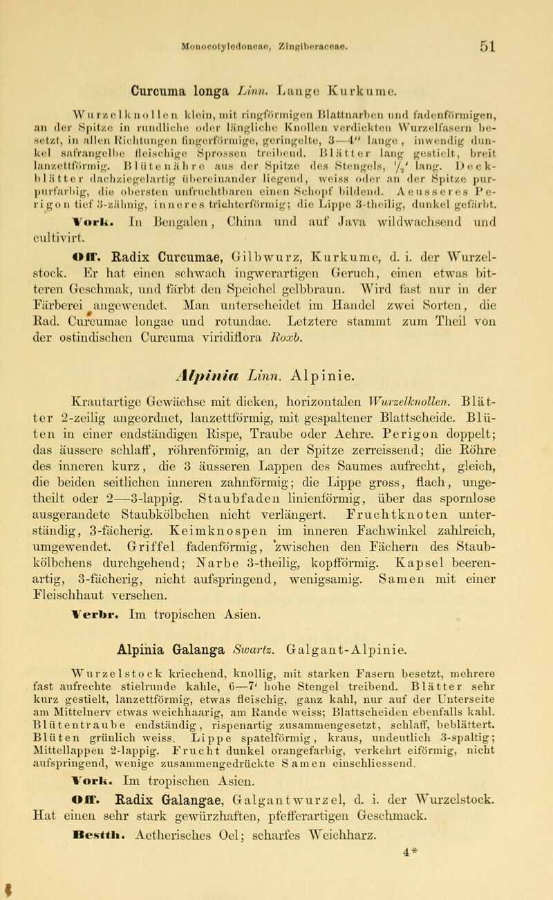 Mi totyledoneae, ZliiKili'Tacoao. f)l Curcuma longa Lvnn. Lange Kurknme. Wurzelknollen klein,mit ringförmigen Blattnarben and fadenförmigen, .-in der Spitze in c Lliche oder längliche Knollen verdickten Wurzelfasern be- setzt, in allen Richtungen fingerförmige, geringelte, 3-4 lange, inwendig dun- kel safrangelbe fleischige Sprossen treibend. Blätter lang gestielt, breit lanzettförmig. Blütenähre aus der Spitze des Stengels, '/./ lang. Deck- blätter dachziegelartig übereinander liegend, weiss oder an der Spitze pur- purfarbig, die obersten unfruchtbaren einen Schopf bildend. Aeusseres Pe- rigon tief 3-zäbnig, inneres trichterförmig; die Lippe 3-theilig, dunkel gefärbt. Vork. In Bengalen, China und auf Java wildwachsend und culfiviii, Off. Radix Curcumae, Gilb würz, Kurkume, d. i. der Wurzel- stock. Er hat einen schwach ingwernrtigen Geruch, einen etwas bit- teren Geschmak, und färbt den Speichel gelbbraun. Wird fast nur in der Färberei angewendet. Man unterscheidet im Handel zwei Sorten, die Rad. Curcumae longae und rotundae. Letztere stammt zum Theil von der ostindischen Curcuma viridiflora Roxb. Alpinin Linn, Alpinie. Krautartige Gewächse mit dicken, horizontalen Wurzelknollen. Blät- ter 2-zeilig angeordnet, lanzettförmig, mit gespaltener Blattscheide. Blü- ten in einer endständigen Rispe, Traube oder Aehre. Perigon doppelt; das äussere schlaff, röhrenförmig, an der Spitze zerreissend; die Röhre des inneren kurz, die 3 äusseren Lappen des Saumes aufrecht, gleich, die beiden seitlichen inneren zahnförmig; die Lippe gross, flach, unge- theilt oder 2—3-lappig. Staubfaden linienförmig, über das spornlose ausgerandete Staubkölbchen nicht verlängert, Fruchtknoten unter- ständig, 3-fächerig. Keimknospen im inneren Fachwinkel zahlreich, umgewendet. Griffel fadenförmig, zwischen den Fächern des Staub- kölbchens durchgehend; Narbe 3-theilig, kopfförmig. Kapsel beeren- artig, 3-fächerig, nicht aufspringend, wenigsamig. Samen mit einer Fleischhaut versehen. Verbr. Im tropischen Asien. Alpihia Galanga Swartz. Galgant-Alpinie. Wurzel stock kriechend, knollig, mit starken Fasern besetzt, mehrere fast aufrechte stielrunde kahle, G—7' hohe Stengel treibend. Blätter sehr kurz gestielt, lanzettförmig, etwas fleischig, ganz kahl, nur auf der Unterseite am Mittelnerv etwas weichhaarig, am Rande weiss; Blattscheiden ebenfalls kahl. Blütentraube endständig, rispenartig zusammengesetzt, schlaff, beblättert. Blüten grünlich weiss. Lippe spateiförmig, kraus, undeutlich 3-spaltig; Mittellappen 2-lappig. Frucht dunkel orangefarbig, verkehrt eiförmig, nicht aufspringend, wenige zusammengedrückte Samen einschliessend. Vork. Im tropischen Asien. Off. Radix Galangae, Galgaut würzet, d. i. der AVurzelstock. Hat einen sehr stark gewürzhaften, pfefferartigen Geschmack. Besttli. Aetherisches Oel; scharfes Weichharz. 4*