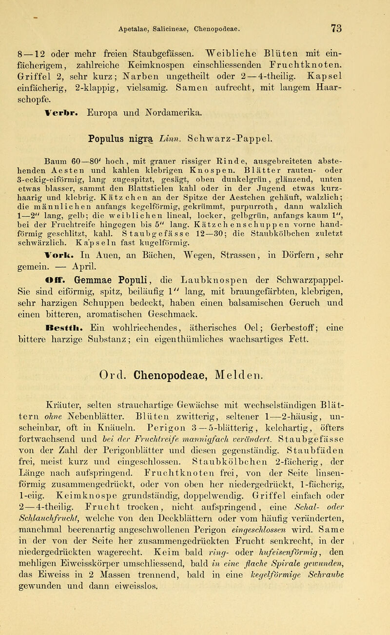 8 —12 oder mehr freien Staubgefässen. Weibliche Blüten mit ein- fächerigem, zahlreiche Keimknospen einschliessenden Fruchtknoten. Griffel 2, sehr kurz; Narben ungetheilt oder 2 — 4-theilig. Kapsel einfächerig, 2-klappig., vielsamig. Samen aufrecht, mit langem Haar- schopfe. Verbr. Europa und Nordamerika. Populus nigra Linn. Schwarz-Pappel. Baum 60—80' hoch, mit grauer rissiger Rinde, ausgebreiteten abste- henden Aesten und kahlen klebrigen Knospen. Blätter rauten- oder 3-eckig-eiförmig, lang zugespitzt, gesägt, oben dunkelgrün, glänzend, unten etwas blasser, sammt den Blattstielen kahl oder in der Jugend etwas kurz- haarig und klebrig. Kätzchen an der Spitze der Aestchen gehäuft, walzlich; die männlichen anfangs kegelförmig, gekrümmt, purpurroth, dann walzlich 1—2 lang, gelb; die weiblichen lineal, locker, gelbgrün, anfangs kaum 1, bei der Fruchtreife hingegen bis 5 lang. Kätzchenschuppen vorne hand- förmig geschlitzt, kahl. Staubgefässe 12—30; die Staubkölbchen zuletzt schwärzlich. Kapseln fast kugelförmig. Vorlt. In Auen, an Bächen, Wegen, Strassen, in Dörfern, sehr gemein. — April. Off. Gemmae Populi, die Laubknospen der Schwarzpappel- Sie sind eiförmig, spitz, beiläufig 1 lang, mit braungefärbten, klebrigen, sehr harzigen Schuppen bedeckt, haben einen balsamischen Geruch und einen bitteren, aromatischen Geschmack. Resttli. Ein wohlriechendes, ätherisches Oel; Gerbestoff; eine bittere harzige Substanz; ein eigenthümliches wachsartiges Fett. Ord. Chenopodeae, Melden. Kräuter, selten strauchartige Gewächse mit wechselständigen Blät- tern ohne Nebenblätter. Blüten zwitterig, seltener 1—2-häusig, un- scheinbar, oft in Knäueln. Perigon 3 — 5-blätterig, kelchartig, öfters fortwachsend und bei der Fruchtreife mannigfach verändert. Staubgefässe von der Zahl der Perigonblätter und diesen gegenständig. Staubfäden frei, meist kurz und eingeschlossen. Staubkölbchen 2-fächerig, der Länge nach aufspringend. Fruchtknoten frei, von der Seite linsen- förmig zusammengedrückt, oder von oben her niedergedrückt, 1-fächerig, 1-eiig. Keimknospe grundständig, doppelwendig. Griffel einfach oder 2—4-theilig. Frucht trocken, nicht aufspringend, eine Schal- oder Schlauchfrucht, welche von den Deckblättern oder vom häufig veränderten, manchmal beerenartig angeschwollenen Perigon eingeschlossen wird. Same in der von der Seite her zusammengedrückten Frucht senkrecht, in der niedergedrückten wagerecht. Keim bald ring- oder hufeisenförmig, den mehligen Eiweisskörper umschliessencl, bald in eine flache Spirale gewunden, das Eiweiss in 2 Massen trennend, bald in eine kegelförmige Schraube gewunden und dann eiweisslos.
