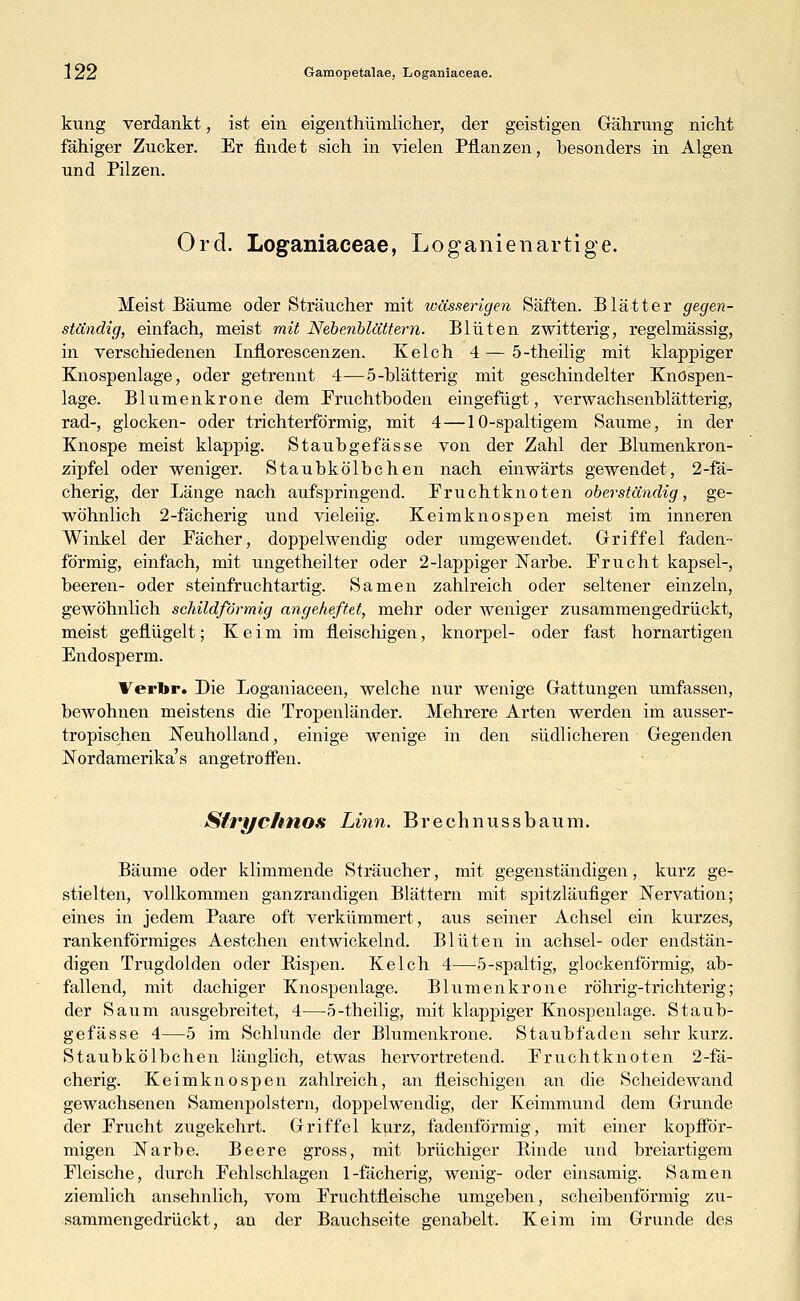 kung verdankt, ist ein eigentümlicher, der geistigen Gährung nicht fähiger Zucker. Er findet sich in vielen Pflanzen, besonders in Algen und Pilzen. Ord. Loganiaceae, Loganienartige. Meist Bäume oder Sträucher mit wässerigen Säften. Blätter gegen- ständig, einfach, meist mit Nebenblättern. Blüten zwitterig, regelmässig, in verschiedenen Inflorescenzen. Kelch 4 — 5-theilig mit klappiger Knospenlage, oder getrennt 4—5-blätterig mit geschindelter Knöspen- lage. Blumenkrone dem Fruchtboden eingefügt, verwachsenblätterig, rad-, glocken- oder trichterförmig, mit 4—10-spaltigern Saume, in der Knospe meist klappig. Staubgefasse von der Zahl der Blumenkron- zipfel oder weniger. Staubkölbchen nach einwärts gewendet, 2-fä- cherig, der Länge nach aufspringend. Fruchtknoten oberständig, ge- wöhnlich 2-fächerig und vieleiig. Keimknospen meist im inneren Winkel der Fächer, doppelwendig oder umgewendet. Griffel faden- förmig, einfach, mit ungetheilter oder 2-lappiger Narbe. Frucht kapsei-, beeren- oder steinfruchtartig. Samen zahlreich oder seltener einzeln, gewöhnlich schildförmig angeheftet, mehr oder weniger zusammengedrückt, meist geflügelt; Keim im fleischigen, knorpel- oder fast hornartigen Endosperm. Verbr. Die Loganiaceen, welche nur wenige Gattungen umfassen, bewohnen meistens die Tropenländer. Mehrere Arten werden im ausser- tropischen Neuholland, einige wenige in den südlicheren Gegenden Nordamerika's angetroffen. Slrychnos Linn, Brechnussbaum. Bäume oder klimmende Sträucher, mit gegenständigen, kurz ge- stielten, vollkommen ganzrandigen Blättern mit spitzläufiger Nervation; eines in jedem Paare oft verkümmert, aus seiner Achsel ein kurzes, rankenförmiges Aestchen entwickelnd. Blüten in achsel- oder endstän- digen Trugdolden oder Rispen. Kelch 4—5-spaltig, glockenförmig, ab- fallend, mit dachiger Knospenlage. Blumenkrone röhrig-trichterig; der Saum ausgebreitet, 4—5-theilig, mit klappiger Knospenlage. Staub- gefässe 4—5 im Schlünde der Blumenkrone. Staubfaden sehr kurz. Staubkölbchen länglich, etwas hervortretend. Fruchtknoten 2-fä- cherig. Keimknospen zahlreich, an fleischigen an die Scheidewand gewachsenen Samenpolstern, doppelwendig, der Keimmund dem Grunde der Frucht zugekehrt. Griffel kurz, fadenförmig, mit einer kopfför- migen Narbe. Beere gross, mit brüchiger Rinde und breiartigem Fleische, durch Fehlschlagen 1-fächerig, wenig- oder einsamig. Samen ziemlich ansehnlich, vom Fruchtfleische umgeben, scheibenförmig zu- sammengedrückt, an der Bauchseite genabelt. Keim im Grunde des