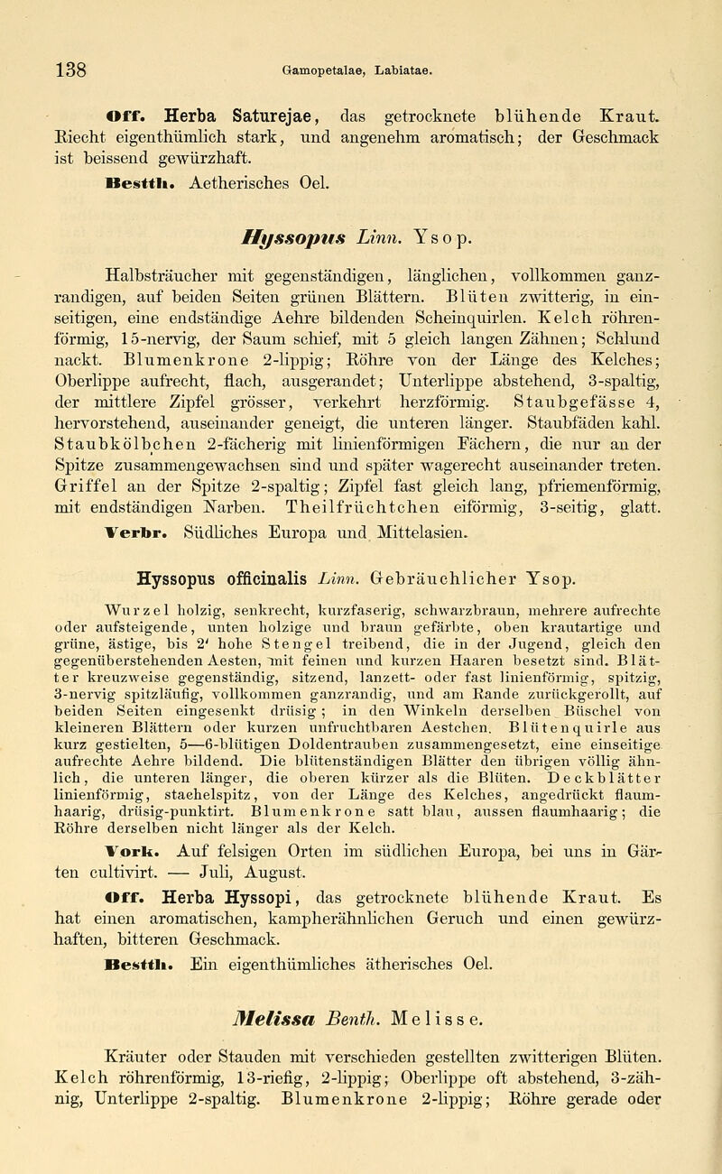 Off. Herba Saturejae, das getrocknete blühende Kraut. Riecht eigenthümlich stark, nnd angenehm aromatisch; der Geschmack ist beissend gewürzhaft. Hesttli. Aetherisches Oel. Hyssopus Linn. Ysop. Halbsträucher mit gegenständigen, länglichen, vollkommen ganz- randigen, auf beiden Seiten grünen Blättern. Blüten zwitterig, in ein- seitigen, eine endständige Aehre bildenden Scheinquirlen. Kelch röhren- förmig, 15-nervig, der Saum schief, mit 5 gleich langen Zähnen; Schlund nackt. Blumenkrone 2-lippig; Röhre von der Länge des Kelches; Oberlippe aufrecht, flach, ausgerandet; Unterlippe abstehend, 3-spaltig, der mittlere Zipfel grösser, verkehrt herzförmig. Staubgefässe 4, hervorstehend, auseinander geneigt, die unteren länger. Staubfäden kahl. Staubkölbchen 2-fächerig mit Hnienförmigen Fächern, die nur an der Spitze zusammengewachsen sind und später wagerecht auseinander treten. Griffel an der Spitze 2-spaltig; Zipfel fast gleich lang, pfriemenförmig, mit endständigen Narben. Theilfrüchtchen eiförmig, 3-seitig, glatt. Verbr. Südliches Europa und Mittelasien. Hyssopus officinalis Linn. Gebräuchlicher Ysop. Wurzel holzig, senkrecht, kurzfaserig, schwarzbraun, mehrere aufrechte oder aufsteigende, unten holzige und braun gefärbte, oben krautartige und grüne, ästige, bis 2' hohe Stengel treibend, die in der Jugend, gleich den gegenüberstehenden Aesten, init feinen und kurzen Haaren besetzt sind. Blät- ter kreuzweise gegenständig, sitzend, lanzett- oder fast linienförmig, spitzig, 3-nervig spitzläufig, vollkommen ganzrandig, und am Eande zurückgerollt, auf beiden Seiten eingesenkt drüsig ; in den Winkeln derselben Büschel von kleineren Blättern oder kurzen unfruchtbaren Aestchen. Blüten quirle aus kurz gestielten, 5—6-blütigen Doldentrauben zusammengesetzt, eine einseitige aufrechte Aehre bildend. Die blütenständigen Blätter den übrigen völlig ähn- lich, die unteren länger, die oberen kürzer als die Blüten. Deckblätter linienförmig, stachelspitz, von der Länge des Kelches, angedrückt flaum- haarig, drüsig-punktirt. Blumenkrone satt blau, aussen flaumhaarig; die Bohre derselben nicht länger als der Kelch. Vork. Auf felsigen Orten im südlichen Europa, bei uns in Gars- ten cultivirt. — Juli, August. Off. Herba Hyssopi, das getrocknete blühende Kraut. Es hat einen aromatischen, kampherähnlichen Geruch und einen gewürz- haften, bitteren Geschmack. Hesttli. Ein eigenthümliches ätherisches Oel. Melissa Benth. Melisse. Kräuter oder Stauden mit verschieden gestellten zwitterigen Blüten. Kelch röhrenförmig, 13-rieiig, 2-lippig; Oberlippe oft abstehend, 3-zäh- nig, Unterlippe 2-spaltig. Blumenkrone 2-lippig; Röhre gerade oder