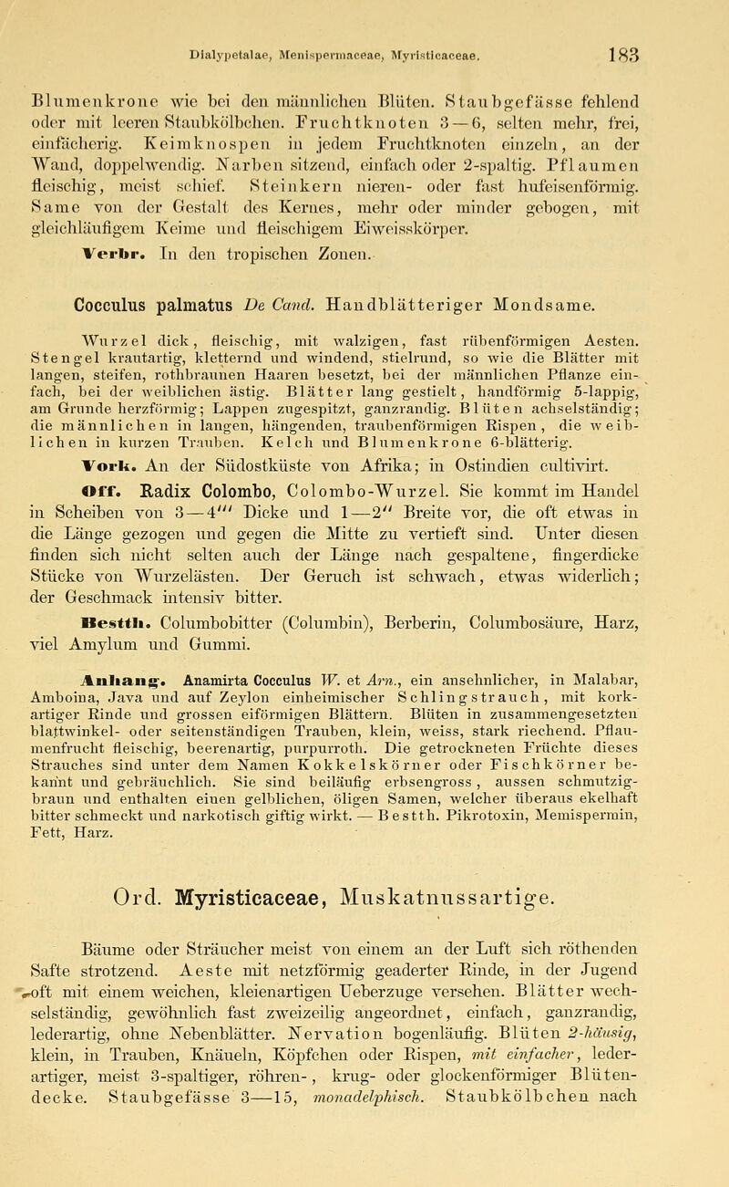 Blumonki'onc wie bei den männlichen Blüten. Staubgefässe fehlend oder mit leerenStaubkÖlbchen. Fruchtknoten 3 — 6, selten mehr, frei, einfächerig. Keim knospen in jedem Fruchtknoten einzeln, an der Wand, doppelwendig. Narben sitzend, einfach oder 2-spaltig. Pflaumen fleischig, meist schief. St ein kern nieren- oder fast hufeisenförmig. Same von der Gestalt des Kernes, mehr oder minder gebogen, mit gleichläufigem Keime und fleischigem Eiweisskö'rper. Verlir. In den tropischen Zonen. Cocculns palmatus De Ccmd. Handblätteriger Mondsame. Wurzel dick, fleischig, mit walzigen, fast rübenförmigen Aesten. Stengel krautartig, kletternd und windend, stielrund, so wie die Blätter mit langen, steifen, rothbraunen Haaren besetzt, bei der männlichen Pflanze ein- fach, bei der weiblichen ästig. Blätter lang gestielt, handformig 5-lappig, am Grunde herzförmig; Lappen zugespitzt, ganzrandig. Blüten achselständig; die männlichen in langen, hängenden, traubenförmigen Eispen, die weib- lichen in kurzen Trauben. Kelch und Blumenkrone 6-blätterig. Vork. An der Südostküste von Afrika; in Ostindien eultivirt. Off. Radix Colombo, Colombo-Wurzel. Sie kommt im Handel in Scheiben von 3 — 4' Dicke und 1—2 Breite vor, die oft etwas in die Länge gezogen und gegen die Mitte zu vertieft sind. Unter diesen finden sich nicht selten auch der Länge nach gespaltene, fingerdicke Stücke von Wurzelästen. Der Geruch ist schwach, etwas widerlich; der Geschmack intensiv bitter. llesttli. Columbobitter (Columbin), Berberin, Columbosäure, Harz, viel Amylum und Gummi. Anhang*. Anamirta Coeculus W. et Am., ein ansehnlicher, in Malabar, Amboina, Java und auf Zeylon einheimischer Schling Strauch, mit kork- artiger Einde und grossen eiförmigen Blättern. Blüten in zusammengesetzten biattwinkel- oder seitenständigen Trauben, klein, weiss, stark riechend. Pflau- menfrucht fleischig, beerenartig, purpurroth. Die getrockneten Früchte dieses Strauches sind unter dem Namen Kokke lskö rner oder Fischkörner be- kannt und gebräuchlich. Sie sind beiläufig erbsengross , aussen schmutzig- braun und enthalten einen gelblichen, öligen Samen, welcher überaus ekelhaft bitter schmeckt und narkotisch giftig wirkt. — B estth. Pikrotoxin, Memispermin, Fett, Harz. Ord. Myristicaceae, Muskatnnssartige. Bäume oder Sträucher meist von einem an der Luft sich röthenden Safte strotzend. Aeste mit netzförmig geäderter Binde, in der Jugend Voft mit einem weichen, kleienartigen Ueberzuge versehen. Blätter wech- selständig, gewöhnlich fast zweizeilig angeordnet, einfach, ganzrandig, lederartig, ohne Nebenblätter. Wervation bogenläufig. Blüten 2-häusig, klein, m Trauben, Knäueln, Köpfchen oder Rispen, mit einfacher, leder- artiger, meist 3-spaltiger, röhren-, krug- oder glockenförmiger Blüten- decke. Staubgefässe 3—15, rnonadelphisch. Staubkölbchen nach