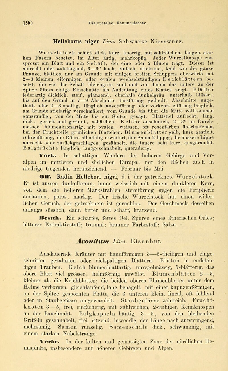 Helleborus niger Linn. Schwarze Niesswurz. Wurzelstock schief, dick, kurz, knorrig, mit zahlreichen, langen, star- ken Fasern besetzt, im Alter ästig, mehrköpfig. Jeder Wurzelknospe ent- sprosst ein Blatt und ein Schaft, der eine oder 2 Blüten trägt. Dieser ist aufrecht oder aufsteigend, 3 — 6 hoch, einfach, stielrund, kahl wie die ganze Pflanze, blattlos, nur am Grunde mit einigen breiten Schuppen, oberwärts mit 2— 3 kleinen eiförmigen oder ovalen wechselständigen Deckblättern be- setzt, die wie der Schaft bleichgrün sind und von denen das untere an der Spitze öfters einige Einschnitte als Andeutung eines Blattes zeigt. Blätter lederartig dicklich, steif, glänzend, oberhalb dunkelgrün, unterhalb blässer, bis auf den Grund in 7—9 Abschnitte fussförmig getheilt; Abschnitte unge- theilt oder 2—3-spaltig, länglich-lanzettförmig oder verkehrt eiförmig-länglich, am Grunde stielartig verschmälert, vom Grunde bis über die Mitte vollkommen ganzrandig, von der Mitte bis zur Spitze gesägt. Blattstiel aufrecht, lang, dick, gerieft und gerinnt, schärflich. Kelche ansehnlich, 2—3 im Durch- messer, blumenkronartig, mit ovalen, weissen, oft rosenfarben überlaufenen, bei der Fruchtreife grünlichen Blättchen. Blumenblätter gelb, kurz gestielt, röhrenförmig, die Röhre allmählig erweitert, der Saum 2-lippig; die äussere Lippe aufrecht oder zurückgeschlagen, gezähnelt, die innere sehr kurz, ausgerandet. Balgfrüchte länglich, langgeschnabelt, queraderig. Vork. In schattigen Wäldern der höheren Gebirge und Vor- alpen im mittleren und südlichen Europa; mit den Bächen auch in niedrige Gegenden herabziehend. — Februar bis Mai. «ff. Radix Hellebori nigri, d. i. der getrocknete Wurzel stock. Er ist aussen dunkelbraun, innen weisslich mit einem dunklereu Kern, von dem die helleren Markstrahlen sternförmig gegen die Peripherie auslaufen, porös, markig. Der frische Wurzelstock hat einen wider- lichen Geruch, der getrocknete ist geruchlos. Der Geschmack desselben anfangs süsslich, dann bitter und scharf, kratzend. ßesttli. Ein scharfes, fettes Oel, Spuren eines ätherischen Oeles; bitterer Extraktivstoff; Gummi; brauner Farbestoff; Salze. - Aconitum Linn. Eisenhut. Ausdauernde Kräuter mit handförmigen 3—5-theiligeu und einge- schnitten gezähnten oder vielspaltigen Blättern. Blüten in endstän- digen Trauben. Kelch blumenblattartig, unregelmässig, 5-blätterig, das obere Blatt viel grösser, helmförmig gewölbt. Blumenblätter 2—5, kleiner als die Kelchblätter; die beiden oberen Blumenblätter unter dem Helme verborgen, gleichlaufend, lang benagelt, mit einer kapuzenförmigen, an der Spitze gespornten Platte, die 3 unteren klein, lineal, oft fehlend oder in Staubgefässe umgewandelt. Staubgefässe zahlreich. Frucht- knoten 3 — 5, frei, einfächerig, mit zahlreichen, 2-reihigen Keimknospen an der Bauchnaht, Balgkapseln häutig, 3—5, von den bleibenden Griffeln geschnäbelt, frei, sitzend, inwendig der Länge nach aufspringend, mehrsamig. Samen runzelig. Samenschale dick, schwammig, mit einem starken Nabelstrange. Verlir. In der kalten und gemässigten Zone der nördlichen He- misphäre, insbesondere auf höheren Gebirgen und Alpen.