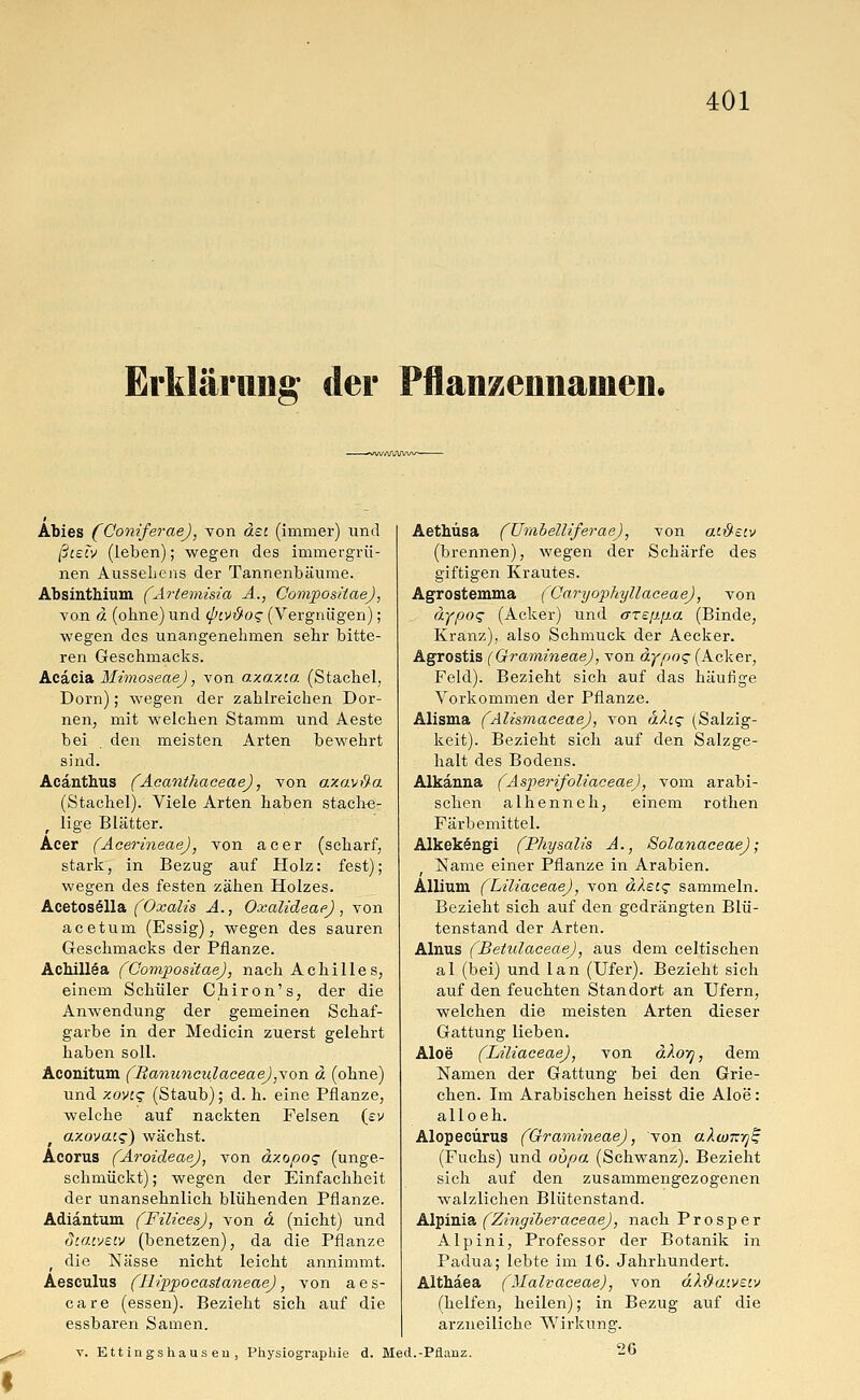 Erklärung der Pflanzennainen. Äbies (GoniferaeJ, von äst (immer) und ßteiv (leben); wegen des immergrü- nen AusseLens der Tannenbäume. Absinthium (Artemisia A., Compositae), von d (ohne) und (piv&oq (Vergnügen); wegen des unangenehmen sehr bitte- ren Geschmacks. Acacia Mimoseae), von axaxca (Stachel, Dorn); wegen der zahlreichen Dor- nen, mit welchen Stamm und Aeste bei . den meisten Arten bewehrt sind. Acänthus (AcanthaceaeJ, von axavßa (Stachel). Viele Arten haben stache- lige Blätter. Acer (AcerineaeJ, von acer (scharf, stark, in Bezug auf Holz: fest); wegen des festen zähen Holzes. Acetosella (Oxalis A., Oxalideae), von acetum (Essig), wegen des sauren Geschmacks der Pflanze. Achillea (Compositae), nach Achilles, einem Schüler Chiron's, der die Anwendung der gemeinen Schaf- garbe in der Medicin zuerst gelehrt haben soll. Aconitum (BanunculaceaeJ,von ä (ohne) und y.ovi<z (Staub); d. h. eine Pflanze, welche auf nackten Felsen {ev o.xovacg) wächst. Acorus (AroideaeJ, von äxopos (unge- schmückt); wegen der Einfachheit der unansehnlich blühenden Pflanze. Adiantum (Filices), von ä (nicht) und dtatveiv (benetzen), da die Pflanze ■t die Nässe nicht leicht annimmt. Aesculus (HippocastaneaeJ, von aes- care (essen). Bezieht sich auf die essbaren Samen. Aethüsa (Umbelliferae), von cu&£iv (brennen), wegen der Schärfe des giftigen Krautes. Agrostemma (CaryophyllaceaeJ, von äypoq (Acker) und are[j.p.a (Binde, Kranz), also Schmuck der Aecker. Agrostis (Qramineae), von d.ypoq (Acker, Feld). Bezieht sich auf das häufige Vorkommen der Pflanze. Alisma (AlismaceaeJ, von äfag (Salzig- keit). Bezieht sich auf den Salzge- halt des Bodens. Alkanna (Asperifoliaceae), vom arabi- schen alhenneh, einem rothen Färbemittel. Alkekengi (Physalis A., Solanaceae); Name einer Pflanze in Arabien. Allium (LiliaceaeJ, von älei<z sammeln. Bezieht sich auf den gedrängten Blü- tenstand der Arten. Alnus (Betulaceae), aus dem celtischen al (bei) und lan (Ufer). Bezieht sich auf den feuchten Standort an Ufern, welchen die meisten Arten dieser Gattung lieben. Aloe' (LiliaceaeJ, von dXo-q, dem Namen der Gattung bei den Grie- chen. Im Arabischen heisst die Aloe: alloeh. Alopecürus (Gramineae), von aXwxy^ (Fuchs) und oupa (Schwanz). Bezieht sich auf den zusammengezogenen walzlichen Blütenstand. Alpinia (Zingiberaceae), nach Prosper Alpini, Professor der Botanik in Padua; lebte im 16. Jahrhundert. Althäea (Malvaceae), von älftaiveiv (helfen, heilen); in Bezug auf die arzueiliche Wirkung. v. Ett ingshaus eu , Physiographie d. Med.-Pflanz. 26