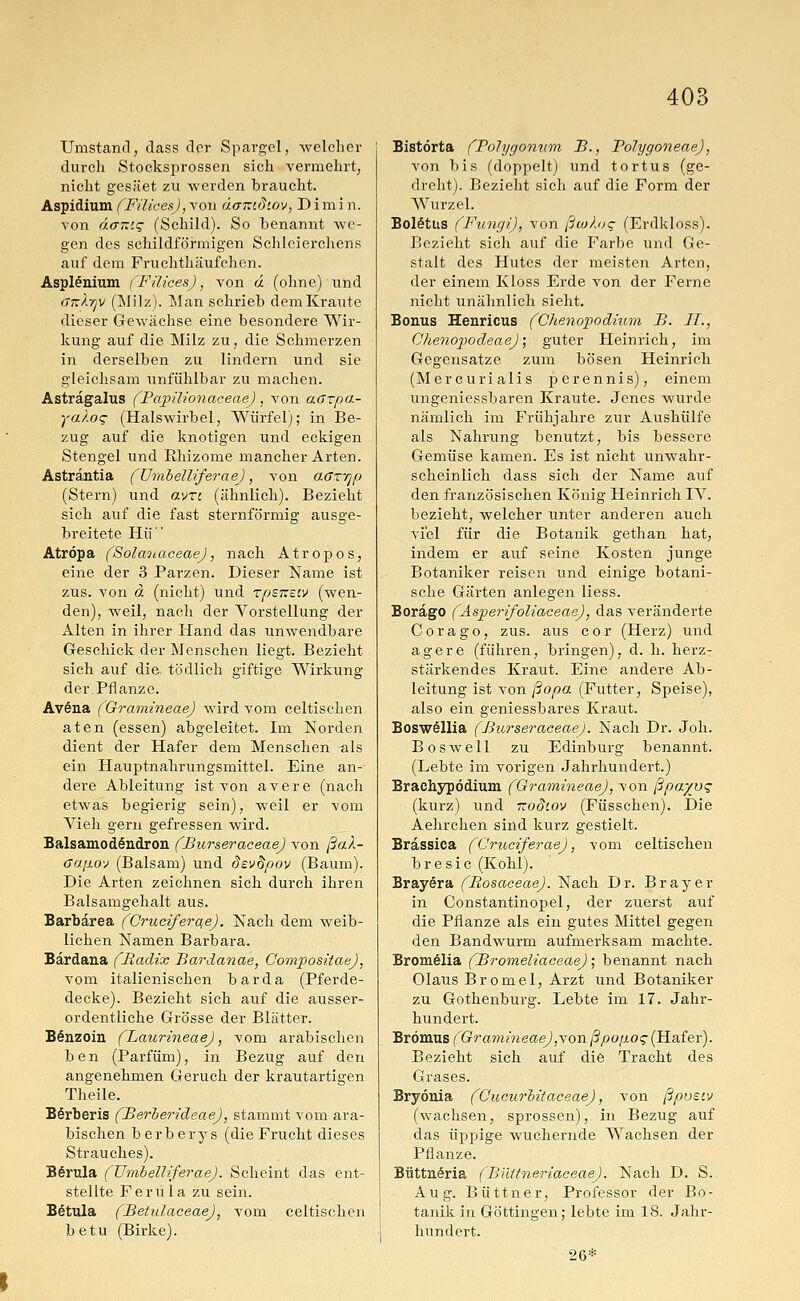 Umstand, dass der Spargel, welcher durch Stocksprossen sich vermehrt, nicht gesäet zu werden braucht. Aspidium (FilicesJ, von äcntid'.ov, Dimi n. von da~'.<; (Schild). So benannt we- gen des schildförmigen Schleierchens auf dem Fruchthäufchen. Asplenium (Filices), von d (ohne) und ökXtjv (Milz). Man schrieb dem Kraute dieser Gewächse eine besondere Wir- kung auf die Milz zu, die Schmerzen in derselben zu lindern und sie gleichsam unfühlbar zu machen. Asträgalus (Papüionaceae), von aazpa- ya).o<; (Halswirbel, Würfel); in Be- zug auf die knotigen und eckigen Stengel und Ithizome mancher Arten. Astrantia (UmbeWferae), von aar'qp (Stern) und avrt (ähnlich). Bezieht sich auf die fast sternförmig ausge- breitete Hü Atropa (Solanaceae), nach Atropos, eine der 3 Parzen. Dieser Name ist zus. von ä (nicht) und rpsneiv (wen- den), weil, nach der Vorstellung der Alten in ihrer Hand das unwendbare Geschick der Menschen liegt. Bezieht sich auf die tödlich giftige Wirkung der.Pflanze. Avöna (Gramineae) wird vom celtischen aten (essen) abgeleitet. Im Norden dient der Hafer dem Menschen -als ein Hauptnahrungsmittel. Eine an- dere Ableitung ist von avere (nach etwas begierig sein), weil er vom Yieh gern gefressen wird. Balsamodöndron (Burseraceae) von ßaX- Gajxo'j (Balsam) und devdpov (Baum). Die Arten zeichnen sich durch ihren Balsamgehalt aus. Barbärea (Cruciferae). Nach dem weib- lichen Namen Barbara. Bärdana (Radix Bardanae, Compositae), vom italienischen bar da (Pferde- decke). Bezieht sich auf die ausser- ordentliche Grösse der Blätter. B§nzoin (Laurineae), vom arabischen ben (Parfüm), in Bezug auf den angenehmen Geruch der krautartigen Theile. Börberis (Berberideae), stammt vom ara- bischen berberys (die Frucht dieses Strauches). Börula (UmbeWferae). Scheint das ent- stellte Ferula zu sein. B6tula (Betulaceae), vom celtischen betu (Birke). Bistörta (Polygonum B., Polygoneae), von bis (doppelt) und tortus (ge- dreht). Bezieht sich auf die Form der Wurzel. Boletus (Fungi), von ßwkoq (Erdkloss). Bezieht sich auf die Farbe und Ge- stalt des Hutes der meisten Arten, der einem Kloss Erde von der Ferne nicht unähnlich sieht. Bonus Henricus (Chenopodium B. IL, Chenopodeae); guter Heinrich, im Gegensatze zum bösen Heinrich (Mercurialis perennis), einem ungeniessbaren Kraute. Jenes wurde nämlich im Frühjahre zur Aushülfe als Nahrung benutzt, bis bessere Gemüse kamen. Es ist nicht unwahr- scheinlich dass sich der Name auf den französischen König Heinrich IY. bezieht, welcher unter anderen auch viel für die Botanik gethan hat, indem er auf seine Kosten junge Botaniker reisen und einige botani- sche Gärten anlegen liess. Borago (Asperifoliaceae), das veränderte Corago, zus. aus cor (Herz) und agere (führen, bringen), d. h. herz- stärkendes Kraut. Eine andere Ab- leitung ist von ßopa (Futter, Speise), also ein geniessbares Kraut. Boswöllia (Burseraceae). Nach Dr. Joh. Boswell zu Edinburg benannt. (Lebte im vorigen Jahrhundert.) Brachypödium (Gramineae), von ßpayoq (kurz) und xodtov (Füsschen). Die Aehrchen sind kurz gestielt. Brassica (Cruciferae), vom celtischen bresie (Kohl). Brayera (Bosaceae). Nach Dr. Brayer in Constantinopel, der zuerst auf die Pflanze als ein gutes Mittel gegen den Bandwurm aufmerksam machte. firomelia (Bromeliaceae); benannt nach Olaus Bromel, Arzt und Botaniker zu Gothenburg. Lebte im 17. Jahr- hundert. Brömus (Gramineae), von ßpojioq (Hafer). Bezieht sich auf die Tracht des Grases. ■ Bryönia (Gucurbitaceae), von ßpueiv (wachsen, sprossen), in Bezug auf das üppige wuchernde Wachsen der Pflanze. Büttneria (Biütneriaceae). Nach D. S. Aug. Büttner, Professor der Bo- tanik in Göttingen; lebte im 18. Jahr- hundert. 26*