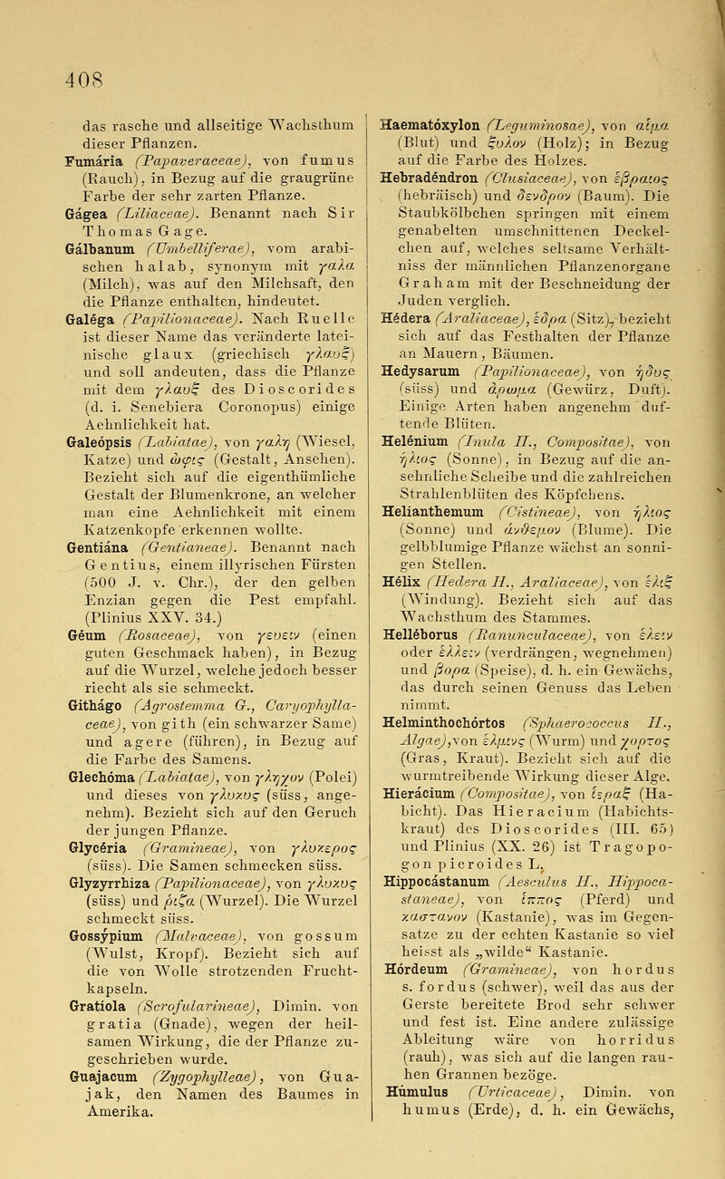 das rasche und allseitige Wachsthum dieser Pflanzen. Fumäria (Papaveraceae), von fumus (Rauch), in Bezug auf die graugrüne Farbe der sehr zarten Pflanze. Gagea (Lüiaceae). Benannt nach Sir Thomas Gage. Galbanum (ümbelliferae), vom arabi- schen halab, synonym mit ya.la (Milch), was auf den Milchsaft, den die Pflanze enthalten, hindeutet. Galega (Papilionaceae). Nach Ruelle ist dieser Name das veränderte latei- nische glaux (griechisch yXo.os) und soll andeuten, dass die Pflanze mit dem yXaut; des Dioscorides (d. i. Senebiera Coronopus) einige Aehnlichkeit hat. Galeöpsis (Labiatae), von yaXrj (Wiesel, Katze) und ä><pt.<; (Gestalt, Ansehen). Bezieht sich auf die eigenthüinliche Gestalt der Blumenkrone, an welcher man eine Aehnlichkeit mit einem Katzenkopfe erkennen wollte. Gentiana (Gentianeae). Benannt nach Gentius, einem illyrischen Fürsten (500 J. v. Chr.), der den gelben Enzian gegen die Pest empfahl. (Plinius XXV. 34.) Geum (Ltosaceae), von yeueiv (einen guten Geschmack haben), in Bezug auf die Wurzel, welche jedoch besser riecht als sie schmeckt. Githago (Agrostemma G., Caryophylla- ceae), von gith (ein schwarzer Same) und agere (führen), in Bezug auf die Farbe des Samens. Glechöma (Labiatae), von yXyyov (Polei) und dieses von yXoxvq (süss, ange- nehm). Bezieht sich auf den Geruch der jungen Pflanze. Glyceria (Gramineae), Aron yXuy.epo*; (süss). Die Samen schmecken süss. Glyzyrrhiza (Papilionaceae), von yXuxos (süss) und piZo. (Wurzel). Die Wurzel schmeckt süss. Gossypium (Malvaceae), von gossum (Wulst, Kropf). Bezieht sich auf die von AVolle strotzenden Frucht- kapseln. Gratiola (Scrofularineae), Dimin. von gratia (Gnade), wegen der heil- samen Wirkung, die der Pflanze zu- geschrieben wurde. Guajacum (Zygophylleae), von Gua- jak, den Namen des Baumes in Amerika. Haematöxylon (Leguminosae), von alfia (Blut) und ^uXov (Holz); in Bezug auf die Farbe des Holzes. Hebradendron (Glusiaceae), von ißpacog (hebräisch) und devdpov (Baum). Die Staubkölbchen springen mit einem genabelten umschnittenen Deckel- chen auf, welches seltsame Verhält- niss der männlichen Pflanzenorgane Graham mit der Beschneidung der Juden verglich. Hödera (AraliaceaeJ, kdpa (Sitz), bezieht sich auf das Festhalten der Pflanze an Mauern, Bäumen. Hedysarum (Papilionaceae), von rjdoq (süss) und äpco[ia (Gewürz, Duft). Einige Arten haben angenehm duf- tende Blüten. Helenium (Lnula IL, Compos/'lae), von 7jXw<; (Sonne), in Bezug auf die an- sehnliche Scheibe und die zahlreichen Strahlenblüten des Köpfchens. Helianthemum (Cistineae), von tjXio^ (Sonne) und dvftsp.ov (Blume). Die gelbblumige Pflanze wächst an sonni- gen Stellen. Helix (Hedera Li., AraliaceaeJ, von sh% (Windung). Bezieht sich auf das Wachsthum des Stammes. Hell§borus ( Banunculaceae), von s/.e'.v oder eXXecv (verdrängen, wegnehmen) und ßopa (Speise), d. h. ein Gewächs, das durch seinen Genuss das Leben nimmt. Helminthochörtos (Sphaerococcus IL,, Algae),\on kX.fuvg (Wurm) und yoprog (Gras, Kraut). Bezieht sich auf die wurmtreibende Wirkung dieser Alge. Hieräcium (Compositae), von ispa£ (Ha- bicht). Das Hieräcium (Habichts- kraut) des Dioscorides (III. 65) und Plinius (XX. 26) ist Tragopo- gonpicroidesL. Hippocastanum (Aesculus LI., Hippoca- staneae), von ckttos (Pferd) und xaaravov (Kastanie), was im Gegen- satze zu der echten Kastanie so viel heisst als „wilde Kastanie. Hördeum (Gramineae), von hordus s. fordus (schwer), weil das aus der Gerste bereitete Brod sehr schwer und fest ist. Eine andere zulässige Ableitung wäre von horridus (rauh), was sich auf die langen rau- hen Grannen bezöge. Hümulus (Urticaceae), Dimin. von humus (Erde), d. h. ein Gewächs,