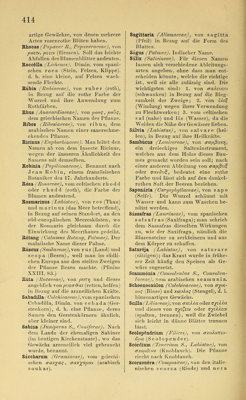 artige Gewächse, von denen mehrere Arten rosenrothe Blüten haben. Rhoeas (Papaver R., Papaveraceae), von poetv, peeiv (fliessen). Soll das leichte Abfallen derBlumenblätter andeuten. Roccella (Lichenes). Dimin. vom spani- schen roca (Stein, Felsen, Klippe), d. h. eine kleine, auf Felsen wach- sende Flechte. Rübia (Rubiaceae), von ruber (roth), in Bezug auf die rothe Farbe der Wurzel und ihre Anwendung zum Kothfärben. Rhus (Anacardiaceae), von pooq, poüg, dem griechischen Namen der Pflanze. Ribes (Ribesiaceae), von ribus, dem arabischen Namen einer sauerschme- ckenden Pflanze. Ricinus (Euphorbiaceae). Man leitet den Namen ab von dem Insecte Ricinus, wegen der äusseren Ähnlichkeit des Samens mit demselben. Robinia (Papilionaceae). Benannt nach Jean Robin, einem französischen Botaniker des 17. Jahrhunderts. Rosa (Rosaceae), vom celtischen rh o dd oder rhudd (roth), die Farbe der Blumen andeutend. Rosmarinus (Labiatae), von ros (Thau) und marinus (das Meer betreffend), in Bezug auf seinen Standort, an den süd-europäischen Meeresküsten, wo der Rosmarin gleichsam durch die Einwirkung des Meerthaues gedeiht. Rötang (Calamus Rotang, PalmaeJ. Der malaiische Name dieser Palme. Ruscus (SmilaceaeJ,von rus (Land) und scopa (Besen), weil man im südli- chen Europa aus den steifen Zweigen der Pflanze Besen machte. (Plinius XXIII, 83.) Rüta (Rutaceae), von pvrr] und dieses angeblich von poea&at (retten, helfen) in Bezug auf die arzneilichen Kräfte. Sabadilla (Oolchicaceae), vom spanischen Ccbadilla, Dimin. von cebada (Ger- stenkorn), d. h. eine Pflanze, deren Samen den Gerstenkörnern ähnlich, aber kleiner sind. Sabina (Juniperus S., ConiferaeJ. Nach dem Lande der ehemaligen Sabiner (im heutigen Kirchenstaate), wo das Gewächs arzeneilich viel gebraucht wurde, benannt. Saccharum (Gramincae), vom griechi- schen aaxyaq, crax^apov (arabisch s onkar). Sagittaria (Ah'smaeeae), von sagitta (Pfeil) in Bezug auf die Form des Blattes. Sagus (PalmaeJ. Indischer Name. Salix (Salicineae). Für diesen Namen lassen sich verschiedene Ableitungs- arten angeben, ohne dass man ent- scheiden könnte, welche die richtige ist, weil sie alle zulässig sind. Die wichtigsten sind: 1. von aaAsvstv (schwanken) in Bezug auf die Bieg- samkeit der Zweige; 2. von kfa£ (Windung) wegen ihrer Verwendung zu Flechtwerken; 3. vom celtischen sal (nahe) und lis (Wasser), da die' Weiden die Nähe der Gewässer lieben. Salvia (Labiatae), von salvare (hei- len), in Bezug auf ihre Heilkräfte. Sambücus (Lonicereae), von (Tajißoxrj, ein dreieckiges Saiteninstrument, welches aus dem Holze dieses Bau- mes gemacht worden sein soll; nach einer anderen Ableitung von aap.ßo^ oder aavdu%, bedeutet eine rothe Farbe und lässt sich auf den dunkel- rothen Saft der Beeren beziehen. Saponaria (Caryophyllaceae), von sapo (Seife). Die Wurzel schäumt mit Wasser und kann zum Waschen be- nützt werden. Sassafras (Laurineae), vom spanischen salsa fräs (Saxifraga); man schrieb dem Sassafras dieselben Wirkungen zu, wie der Saxifraga, nämlich die Blasensteine zu zerkleinern und aus dem Körper zu schaffen. SaturSja (Labiatae), von saturare (sättigen); das Kraut wurde in frühe- rer Zeit häufig den Speisen als Ge- Avürz zugesetzt. Scammönia (Oonvolvulus S., Convolvu- laceae), vom arabischen scamunia. Schoenocaülon (Oolchicaceae), von a%ot- \>o$ (Binse) und xavlos (Stengel), d. i. binsenartiges Gewächs. Scilla (Liliaceae), von axilka oder ayiXXa und dieses von G%i£ew oder a/ckkecv (spalten, trennen), weil die Zwiebel sich leicht in dünne Blätter trennen lässt. ScolopSndrium (Filices), von oxokonev- dpa (Scolopender). Scördium (Teucrium S., Labiatae), von (rxopdiov (Knoblauch). Die Pflanze riecht nach Knoblauch. Scorzonera (Oompositae), von den italie- nischen scorza (Kinde) und nera