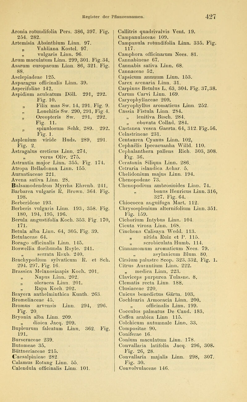 Aronia rotundifolia Pers. 386, 397. Fig. 254, 282. Artemisia Absinthium Linn. 97. „ Vahliana Kostel. 97. „ vulgaris Linn. 96. Arum maculatum Linn. 299, 301. Fig. 34. Asarum europaeum Linn. 86, 321. Fig. 88. Asclepiadeae 125. Asparagus officinalis Linn. 39. Asperifoliae 142, Aspidium aculeatum Doli. 291, 292. Fig. 10. „ Filix mas Sw. 14, 291. Fig. 9. Lonchitis Sw. 290, 291, Fig. 4. „ Oreopteris Sw. 291, 292, Fig. 11. „ spinulosuin Schk. 289. 292. Fig. 1. Asplenium viride Huds. 289, 291. Fig. 2. Astragalus creticus Linn. 274, „ verus Oliv. 275. Astrantia major Linn. 355. Fig. 174. Atropa Belladonna Linn. 155. Aurantiaceae 221. Avena sativa Linn. 28. Balsainodendron Myrrha Ehrenb. 241. Barbarea vulgaris R, Brown. 364. Fig. 198. Berberideae 193. Berberis vulgaris Linn. 193, 358. Fig. 180, 194, 195, 196. Berula angustifolia Koch. 353. Fig. 170, 171. Betula alba Linn. 64, 305. Fig. 39. Betulaceae 64. Borago officinalis Linn. 145. Boswellia fioribunda Royle. 241. „ serrata Roxb. 240. Brachypodium sylvaticum R. et Seh. 294. 297. Fig. 16. Brassica Melanosinapis Koch. 201. „ Napus Linn. 202. „ oleracea Linn. 201. „ Rapa Koch. 202. Brayera anthelminthica Kunth. 263. Bromeliaceae 45. Bromus arvensis Linn. 294, 296. Fig. 20. Bryonia alba Linn. 209. „ dioica Jacq. 209. Bupleurum falcatum Linn. 362. Fig. 191, Burseraceae 239. Butomeae 35. Büttneriaceae 215. Caesalpinieae 282. Calamus Rotang Linn. 55. Calendula officinalis Linn. 101. Callitris quadrivalvis Vent. 19. Campanulaceae 109. Campanula rotundifolia Linn. 335. Fig. 117. Camphora officinarum Nees. 81. Cannabineae 67. Cannabis sativa Linn. 68. Cannaceae 52. Capsicum annuum Linn. 153. Carex arenaria Linn. 31. Carpinus Betulus L. 63, 304. Fig. 37,38. Carum Carvi Linn. 169. Caryophyllaceae 209. Caryophyllus aromaticus Linn. 252. Cassia Fistula Linn. 284. „ lenitiva Bisch. 284. „ obovata Collad. 284. Castanea vesca Gaertn. 64, 312. Fig. 56. Celastrineae 231. Centaurea Cyanus Linn. 102, Cephae'lis Ipecacuanha Willd. 110. Cephalanthera pallens Rieh. 303, 308. Fig. 36. Ceratonia Siliqua Linn. 286. Cetraria islandica Achar. 5. Chelidonium majus Linn. 194. Chenopodeae 73. Chenopodium ambrosioides Linn. 74. „ bonus Henricus Linn. 316, 327. Fig. 64. Chiococca anguifuga Mart. 112. Chrysosplenium alternifolium Linn. 351. Fig. 159. Cichorium Intybus Linn. 104. Cicuta virosa Linn. 168. Cinchona Calisaya Wedd. 113. „ nitida Ruiz et P. 115. „ scrobiculata Humb. 114. Cinnamomum aromaticum Nees. 79. „ zeylanicum Blum. 80. Cirsium palustre Scop. 323. 332, Fig. 1. Citrus Aurantium Linn. 222. „ medica Linn, 223. Claviceps purpurea Tulasne. 8, Clematis reeta Linn. 188. Clusiaceae 220. Cnicus benedictus Gärtn. 103, Cochlearia Armoracia Linn. 200. „ officinalis Linn. 199. Cocculus palmatus De Cand. 183, Coffea arabica Linn 115. Colchicum autumnale Linn, 33, Compositae 90. Coniferae 16. Conium maculatum Linn. 178. Convallaria latifolia Jacq. 296, 308. Fig. 26, 28. Convallaria majalis Linn. 298, 307. Fig. 30. Convolvulaceae 146.