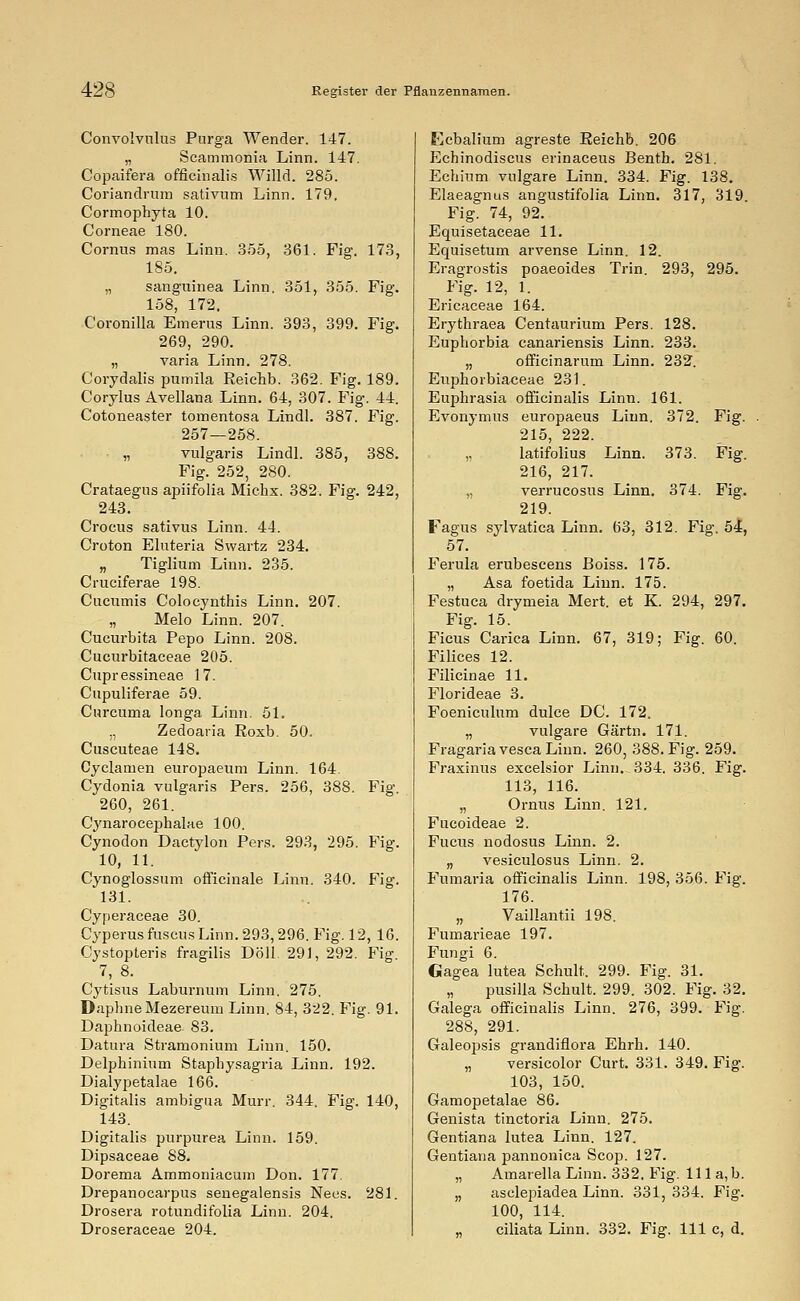 Convolvnlus Purga Wender. 147. „ Scammonia Linn. 147. Copaifera officinalis Willd. 285. Coriandrum sativum Linn. 179. Cormophyta 10. Corneae 180. Cornus mas Linn. 355, 361. Fig. 173, 185. „ sanguinea Linn. 351, 355. Fig. 158, 172. Coronilla Emerus Linn. 393, 399. Fig. 269, 290. „ varia Linn. 278. Corydalis pumila Reichb. 362. Fig. 189. Corylus Avellana Linn. 64, 307. Fig. 44. Cotoneaster tomentosa Lindl. 387. Fig. 257—258. „ vulgaris Lindl. 385, 388. Fig. 252, 280. Crataegus apiifolia Michx. 382. Fig. 242, 243. Crocus sativus Linn. 44. Croton Eluteria Swartz 234. „ Tiglium Linn. 235. Cruciferae 198. Cucumis Colocynthis Linn. 207. „ Melo Linn. 207. Cucurbita Pepo Linn. 208. Cucurbitaceae 205. Cupressineae 17. Cupuliferae 59. Curcuma longa Linn. 51. „ Zedoaria Roxb. 50. Cuscuteae 148. Cyclamen europaeum Linn. 164. Cydonia vulgaris Pers. 256, 388. Fig. 260, 261. Cynarocephalae 100. Cynodon Dactylon Pers. 293, 295. Fig. 10, 11. Cynoglossum officinale Linn. 340. Fig. 131. Cyperaceae 30. Cyperus ruscus Linn. 293,296. Fig. 12, 16. Cystopteris fragilis Doli. 291, 292. Fig 7, 8. Cytisus Laburnum Linn. 275. DaphneMezeremn Linn. 84, 322. Fig. 91. Daphnoideae 83. Datura Stramonium Linn. 150. Delphinium Stapbysagria Linn. 192. Dialypetalae 166. Digitalis ambigua Murr. 344. Fig. 140, 143. Digitalis purpurea Linn. 159. Dipsaceae 88. Dorema Ammoniacum Don. 177. Drepanocarpus senegalensis Nees. 281. Drosera rotundifolia Linn. 204, Droseraceae 204. Ecbalium agreste Reichb. 206 Echinodiscus erinaceus Bentb. 281. Echium vulgare Linn. 334. Fig. 138. Elaeagnus angustifolia Linn. 317, 319. Fig. 74, 92. Equisetaceae 11. Equisetum arvense Linn. 12. Eragrostis poaeoides Trin. 293, 295. Fig. 12, 1. Ericaceae 164. Erythraea Centaurium Pers. 128. Euphorbia canariensis Linn. 233. „ officinarum Linn. 232. Euphorbiaceae 231. Euphrasia officinalis Linn. 161. Evonymus europaeus Linn. 372. Fig. 215, 222. „ latifolius Linn. 373. Fig. 216, 217. „ verrucosus Linn. 374. Fig. 219. Fagus sylvatica Linn. 63, 312. Fig. 54, 57. Ferula erubescens Boiss. 175. „ Asa foetida Linn. 175. Festuca drymeia Mert. et K. 294, 297. Fig. 15. Ficus Carica Linn. 67, 319; Fig. 60. Filices 12. Filicinae 11. Florideae 3. Foeniculum dulce DC. 172. „ vulgare Gärtn. 171. Fragaria vesca Linn. 260, 388. Fig. 259. Fraxinus excelsior Linn. 334. 336. Fig. 113, 116. „ Ornus Linn. 121. Fucoideae 2. Fucus nodosus Linn. 2. „ vesiculosus Linn. 2. Fumaria officinalis Linn. 198, 356. Fig. 176. „ Vaillantii 198. Fumarieae 197. Fungi 6. Gagea lutea Schult. 299. Fig. 31. „ pusilla Schult. 299. 302. Fig. 32. Galega officinalis Linn. 276, 399. Fig. 288, 291. Galeopsis grandiflora Ehrh. 140. „ versicolor Curt. 331. 349. Fig. 103, 150. Gamopetalae 86. Genista tinctoria Linn. 275. Gentiana lutea Linn. 127. Gentiana pannonica Scop. 127. „ Amarella Linn. 332, Fig. 111 a, b. „ asclepiadea Linn. 331, 334. Fig. 100, 114. „ ciliata Linn. 332. Fig. 111 c, d.