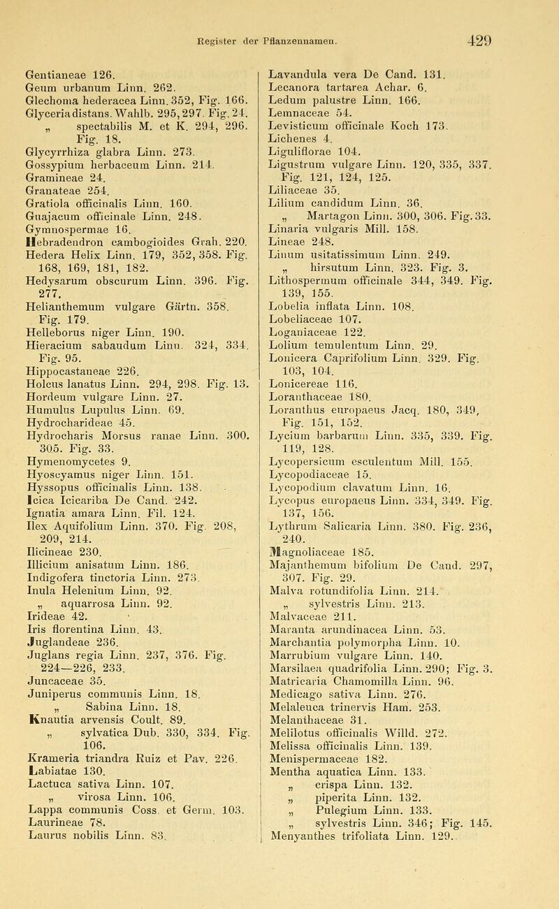 Gentianeae 126. Geum urbanum Linn. 262. Glechonia hederacea Linn. 352, Fig. 166. Glyceriadistans. Wahlb. 295,297. Fig. 24. „ spectabilis M. et K. 294, 296. Fig. 18. Glycyrrhiza glabra Linn. 273. Gossypium herbaceum Linn. 214. Gramineae 24. Granateae 254. Gratiola officinalis Linn. 160. Guajacum officinale Linn. 248. Gymnospermae 16. Hebradendron cambogioides Grah. 220. Hedera Helix Linn. 179, 352, 358. Fig. 168, 169, 181, 182. Hedysarum obscurum Linn. 396. Fig. 277. Helianthemum vulgare Gärtn. 358. Fig. 179. Helleborus niger Linn. 190. Hieraciura sabaudum Linn. 324, 334. Fig. 95. Hippocastaneae 226. Holcus lanatus Linn. 294, 298. Fig. 13. Hordeum vulgare Linn. 27. Humulus Lupulus Linn. 69. Hydrocharideae 45. Hydrocharis Morsus ranae Linn. 300. 305. Fig. 33. Hymenomycetes 9. Hyoscyamus niger Linn. 151. Hyssopus officinalis Linn. 138. Icica Icicariba De Cand. 242. Ignatia amara Linn. Fil. 124. Hex Aquifoliurn Linn. 370. Fig. 208, 209, 214. Ilicineae 230. Ulicium anisatum Linn. 186. Indigofera tinctoria Linn. 273. Inula Helenium Linn. 92. „ aquarrosa Linn. 92. Irideae 42. Iris florentina Linn. 43. Juglandeae 236. Juglans regia Linn. 237, 376. Fig. 224—226, 233. Juncaceae 35. Juniperus communis Linn. 18. „ Sabina Linn. 18. Knautia arvensis Coult. 89. „ sylvatica Dub. 330, 334. Fig. 106. Krameria triandra Ruiz et Pav. 226. Labiatae 130. Lactuca sativa Linn. 107. „ virosa Linn. 106. Lappa communis Coss. et Germ. 103. Laurineae 78. Lauras nobilis Linn. 83. Lavandula vera De Cand. 131. Lecanora tartarea Achar. 6. Ledum palustre Linn. 166. Lemnaceae 54. Levisticum officinale Koch 173. Lichenes 4. Liguliflorae 104. Ligustrum vulgare Linn. 120, 335, 337. Fig. 121, 124, 125. Liliaceae 35. Lilium candidum Linn. 36. „ Martagon Linn. 300, 306. Fig. 33. Linaria vulgaris Mill. 158. Lineae 248. Linum usitatissimum Linn. 249. „ hirsutum Linn. 323. Fig. 3. Lithosperinum officinale 344, 349. Fig. 139, 155. Lobelia inflata Linn. 108. Lobeliaceae 107. Loganiaceae 122. Lolium temulentum Linn. 29. Lonicera Caprifolium Linn. 329. Fig. 103, 104. Lonicereae 116. Loranthaceae 180. Loranthus europaeus Jacq. 180, 349, Fig. 151, 152. Lycium barbarum Linn. 335, 339. Fig. 119, 128. Lycopersicum esculentum Mill. 155. Lycopodiaceae 15. Lycopodium clavatum Linn. 16. Lycopus europaeus Linn. 334, 349. Fig. 137, 156. Lythrum Salicaria Linn. 380. Fig. 236, 240. Magnoliaceae 185. Majanthemum bifolium De Cand. 297, 307. Fig. 29. Malva rotundit'olia Linn. 214. „ sylvestris Linn. 213. Malvaceae 211. Maranta arundinacea Linn. 53. Marchantia polymorpha Linn. 10. Marrubium vulgare Linn. 140. Marsilaea quadrifolia Linn. 290; Fig. 3. Matricaria Chamomilla Linn. 96. Medicago sativa Linn. 276. Melaleuca trinervis Hani. 253. Melanthaceae 31. Melilotus officinalis Willd. 272. Melissa officinalis Linn. 139. Menispermaceae 182. Mentha aquatica Linn. 133. „ crispa Linn. 132. „ piperita Linn. 132. „ Pulegium Linn. 133. „ sylvestris Linn. 346; Fig. 145. Menyanthes trifoliata Linn. 129..