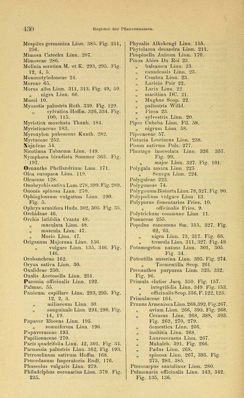 Mespilus germanica Linn. 385. Fig. 251, 256. Mimosa Catechu Linn. 287. Mimoseae 286. Molinia serotina M. et K. 293, 295. Fig. 12, 4, 5. Monocotyledoneae 24. Moreae 65. Morus alba Linn. 311, 313. Fig. 49, 59. „ nigra Linn. 66. Musci 10. Myosotis palustris Roth. 339. Fig. 129. „ sylvatica Hoffm. 326, 334. Fig. 100, 115. Myristica moschata Thunb. 184. Myristicaceae 183. Myroxylon pubescens Kunth. 282. Myrtaceae 252. IMajadeae 54. Nicotiana Tabacum Linn. 149. Nymphaea biradiata Sommer 363. Fig. 197. Oenanthe Phellandrium Lam. 171. Olea europaea Linn. 119. Oleaceae 128. Onobrychis sativa Lam. 278,399. Fig. 289. Ononis spinosa Linn. 270. Ophioglossum vulgatum Linn. 290. Fig. 5. Ophrys aranifera Huds. 302, 305. Fig. 35. Orchideae 46. Orchis latifolia Crantz 48. „ maculata Linn. 48. „ mascula Lirin. 47. „ Morio Linn. 47. Origamim Majorana Linn. 136. „ vulgare Linn. 135, 346. Fig. 146. Orobancheae 162. Oryza sativa Linn. 30. Oxalideae 250. Oxalis Acetosella Linn. 251. Paeonia officinalis Linn. 192. Palmae. 55. Panicum capillare Linn. 293, 295. Fig. 12, 2, 3. „ miliaceum Linn. 30. „ sanguinale Linn. 294, 298. Fig. 14, 19. Papaver Ehoeas Linn. 195. „ somniferum Linn. 196. Papaveraceae 193. Papilionaceae 270. Paris quadrifolia Linn. 42, 301. Fig. 34. Parnassia palustris Linn. 362. Fig. 193. Petroselinum sativum Hoffm. 168. Peueedanum Imperatoria Endl. 176. Phaseolus vulgaris Linn. 279. Philadelphus coronarius Linn. 379. Fig. 235. Physalis Alkekengi Linn. 155. Phytolacca deeandra Linn. 211. Pimpinella Anisum Linn. 170. Pinus Abies Du Eoi 23. „ balsamea Linn. 23. „ canadensis Linn. 23. „ Cembra Linn. 23. „ Laricio Poir 22. „ Larix Linn. 22. „ maritima DC. 21. „ Mughus Scop. 22. „ pallustris Willd. „ Picea 23. „ sylvestris Linn. 20. Piper Cubeba Linn. Fil. 58. „ nigrum Linn. 58. Piperaceae 57. Pistacia Lentiscus Linn. 238. Pisum sativum Pols. 277. Plantago lanceolata Linn. 326. 357. Fig. 99. „ major Linn. 327. Fig. 101. Polygala amara Linn. 225 „ Senega Linn. 224. Polygaleae 223. Polygoneae 74. PolygonumBistortaLinn.78,327.Fig. 90. Polypodium vulgare Linn. 13. Polyporus fomentarius Fries. 10. „ officinalis Fries. 9. Polytrichum commune Linn. 11. Pomaceae 255. Populus canescens Sra. 315, 327. Fig. 62, 63. „ nigra Linn. 73, 317. Fig. 66. „ tremula Linn. 311, 327. Fig. 48. Potamogeton natans Linn. 301, 305. Fig. 34. Potentilla anserina Linn. 395. Fig. 274. „ Tormentilla Scop. 261. Prenantb.es purpurea Linn. 325. 332. Fig. 96. Primula elatior Jacq. 350. Fig. 157. „ integrifolia Linn. 349. Fig. 153. „ officinalis Scop. 336. F. 122,123. Primulaceae 164. Prunus Armeniaca Linn. 268,392. Fig.267. „ avium Linn. 266, 393. Fig. 268. „ Cerasus Linn. 268, 388, 393. Fig. 262, 270, 279. „ domestica Linn. 266. „ insititia Liün. 268. „ Laurocerasus Linn. 267. „ Mahaleb. 391. Fig. 266. „ Padus Linn. 268. „ spinosa Linn. 267, 395. Fig. 273, 283, 385. Pterocarpus santalinus Linn. 280. Pulmonaria officinalis Linn. 143, 342. Fig. 135, 136.