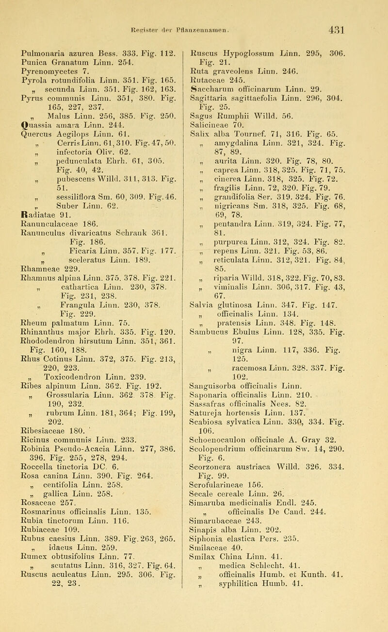 Pulmonaria azurea Bess. 333. Fig. 112. Punica Granatum Linn. 254. Pyrenomycetes 7. Pyrola rotundifolia Linn. 351. Fig. 165. „ secunda Linn. 351. Fig. 162, 163. Pyrus communis Linn. 351, 380. Fig. 165, 227, 237. „ Malus Linn. 256, 385. Fig. 250. Ouassia amara Linn. 244. Quercus Aegilops Linn. 61. „ Cerris Linn. 61,310. Fig. 47, 50. „ infectoria Oliv. 62. „ pedunculata Ehrh. 61, 305. Fig. 40, 42. „ pubescens Willd. 311, 313. Fig. 51. „ sessiliflora Sm. 60, 309. Fig. 46. ,. Suber Linn. 62. Radiatae 91. ßanunculaceae 186. Ranunculus divaricatus Schrank 361. Fig. 186. „ Ficaria Linn. 357. Fig. 1 77. „ sceleratus Linn. 189. Rhamneae 229. Rhamnus alpinaLinn. 375. 378. Fig. 221. „ cathartica Linn. 230, 378. Fig. 231, 238. „ Frangula Linn. 230, 378. Fig. 229. Rheum palmatum Linn. 75. Rhinanthus major Ebrh. 335. Fig. 120. Rhododendron hirsutum Linn. 351,361. Fig. 160, 188. Rhus Cotinus Linn. 372, 375. Fig. 213, 220, 223. „ Toxicodendron Linn. 239. Ribes alpinum Linn. 362. Fig. 192. „ Grossularia Linn. 362. 378. Fig. 190, 232. „ rubrum Linn. 181, 364; Fig. 199, 202. Ribesiaceae 180. Ricinus communis Linn. 233. Robinia Pseudo-Acacia Linn. 277, 386. 396. Fig. 255, 278, 294. Roccella tinctoria DC. 6. Rosa canina Linn. 390. Fig. 264. „ centifolia Linn. 258. „ gallica Linn. 258. Rosaceae 257. Rosmarinus officinalis Linn. 135. Rubia tinctornm Linn. 116. Rubiaceae 109. Rubus caesius Linn. 389. Fig. 263, 265. „ idaeus Linn. 259. Rumex obtusifolius Linn. 77. „ scutatus Linn. 316, 327. Fig. 64. Ruscus aculeatus Linn. 295. 306. Fig. 22, 23. Ruscus Hypoglossum Linn. 295, 306 Fig. 21. Ruta graveolens Linn. 246. Rutaceae 245. Saecharum officinarum Linn. 29. Sagittaria sagittaefolia Linn. 296, 304. Fig. 25. Sagus Rumphii Willd. 56. Salicineae 70. Salix alba Tournef. 71, 316. Fig. 65. „ amvgdalina Linn. 321, 324. Fig 87,' 89. „ aurita Linn. 320. Fig. 78, 80. „ capreaLinn. 318,325. Fig. 71, 75 „ cinerea Linn. 318, 325. Fig. 72. „ fragilis Linn. 72, 320. Fig. 79. „ grandifolia Ser. 319. 324. Fig. 76 „ nigricans Sm. 318, 325. Fig. 68 69, 78. „ pentandra Linn. 319, 324. Fig. 77 81. „ purpurea Linn. 312, 324. Fig. 82 „ repens Linn. 321. Fig. 53, 86. „ reticulata Linn. 312,321. Fig. 84 85. „ riparia Willd. 318, 322. Fig. 70,83 „ viminalis Linn. 306, 317. Fig. 43 67. Salvia glutinosa Linn. 347. Fig. 147. „ officinalis Linn. 134. „ pratensis Linn. 348. Fig. 148. Sambucus Ebulus Linn. 128, 335. Fig. 97. „ nigra Linn. 117, 336. Fig. 125. „ racemosa Linn. 328. 337. Fig. 102. Sanguisorba officinalis Linn. Saponaria officinalis Linn. 210. Sassafras officinalis Nees. 82. Satureja hortensis Linn. 137. Scabiosa sylvatica Linn. 330, 334. Fig. 106. Schoenocaulon officinale A. Gray 32. Scolopendrium officinarum Sw. 14, 290. Fig. 6. Scorzonera austriaca Willd. 326. 334. Fig. 99. Scrofularineae 156. Seeale cereale Linn. 26. Simaruba medicinalis Endl. 245. „ officinalis De Cand. 244. Simarubaceae 243. Sinapis alba Linn. 202. Siphonia elastica Pers. 235. Smilaceae 40. Smilax China Linn. 41. „ medica Schlecht. 41. „ officinalis Humb. et Kunth. 41. „ syphilitica Humb. 41.