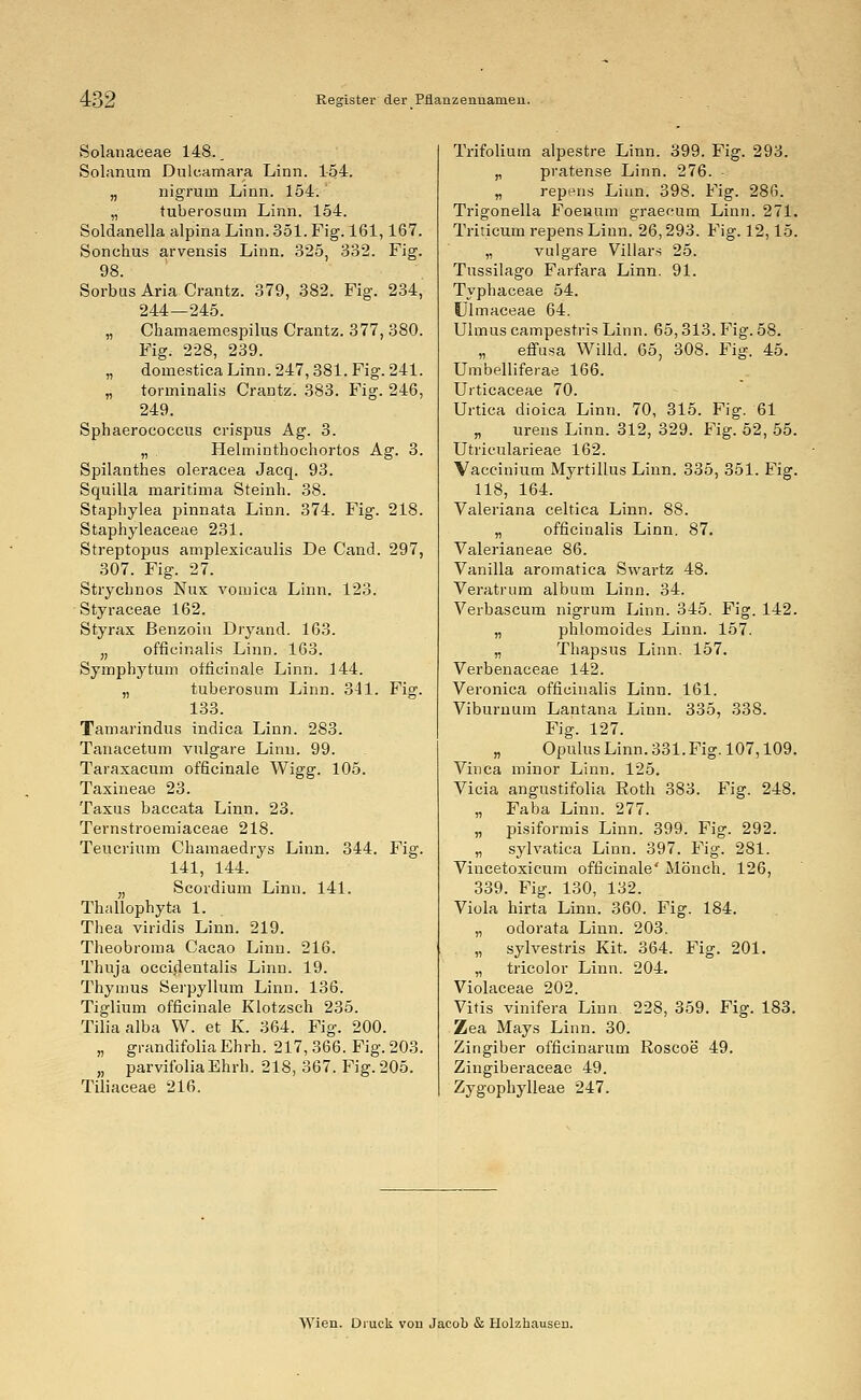 Solanaceae 148. _ Solanum Dulcamara Linn. 1-54. „ nigruni Linn. 154.' „ tuberosum Linn. 154. Soldanella alpina Linn. 351. Fig. 161,167. Sonehus arvensis Linn. 325, 332. Fig. 98. Sorbus Aria Crantz. 379, 382. Fig. 234, 244—245. „ Chamaemespilus Crantz. 377, 380. Fig. 228, 239. „ domestica Linn. 247,381. Fig. 241. „ torminalis Crantz. 383. Fig. 246, 249. Sphaerococcus crispus Ag. 3. „ Helminthochortos Ag. 3. Spilanthes oleracea Jacq. 93. Squilla maritima Steinh. 38. Staphylea pinnata Linn. 374. Fig. 218. Staphyleaceae 231. Streptopus amplexicaulis De Cand. 297, 307. Fig. 27. Strycbnos Nux vomica Linn. 123. Styraceae 162. Styrax ßenzoin Dryand. 163. „ officinalis Linn. 163. Sympbytum officinale Linn. 144. „ tuberosum Linn. 341. Fig. 133. Tamarindus indica Linn. 283. Tanacetum vulgare Linn. 99. Taraxacum officinale Wigg. 105. Taxineae 23. Taxus baccata Linn. 23. Temstroemiaceae 218. Teucrium Chamaedrys Linn. 344. Fig. 141, 144. ;, Scordium Linn. 141. Thallophyta 1. Thea viridis Linn. 219. Theobroma Cacao Linn. 216. Thuja oecideutalis Linn. 19. Thymus Serpyllum Linn. 136. Tiglium officinale Klotzsch 235. Tilia alba W. et K. 364. Fig. 200. „ grandifolia Ehrh. 217,366. Fig. 203. „ parvifoliaEhrh. 218, 367. Fig. 205. Tüiaceae 216. Trifolium alpestre Linn. 399. Fig. 293. „ pratense Linn. 276. „ repens Linn. 398. Fig. 286. Trigonella Foenum graecum. Linn. 271. Triticum repens Linn. 26,293. Fig. 12,15. „ vulgare Villars 25. Tussilago Farfara Linn. 91. Typhaceae 54. Ulmaceae 64. Ulmus campestris Linn. 65,313. Fig. 58. effusa Willd. 65, 308. Fig. 45. Umbelliferae 166. Urticaceae 70. Urtica dioica Linn. 70, 315. Fig. 61 „ urens Linn. 312, 329. Fig. 52, 55. Utricularieae 162. Vaccinium Myrtillus Linn. 335, 351. Fig. 118, 164. Valeriana celtica Linn. 88. „ officinalis Linn. 87. Valerianeae 86. Vanilla aromatica Swartz 48. Veratrum album Linn. 34. Verbascum nigrum Linn. 345. Fig. 142. „ phlomoides Linn. 157. „ Thapsus Linn. 157. Verbenaceae 142. Veronica officinalis Linn. 161. Viburnum Lantana Linn. 335, 338. Fig. 127. „ Opulus Linn. 331. Fig. 107,109. Vinca minor Linn. 125. Vicia angustifolia Roth 383. Fig. 248. „ Faba Linn. 277. „ pisiformis Linn. 399. Fig. 292. „ sylvatica Linn. 397. Fig. 281. Vincetoxicum officinale' Mönch. 126, 339. Fig. 130, 132. Viola hirta Linn. 360. Fig. 184. „ odorata Linn. 203. „ sylvestris Kit. 364. Fig. 201. „ tricolor Linn. 204. Violaceae 202. Vitis vinifera Linn 228, 359. Fig. 183. Zea Mays Linn. 30. Zingiber officinarum Roscoe 49. Zingiberaceae 49. Zygophylleae 247. Wien. Druck vou Jacob & Holzhauseu.