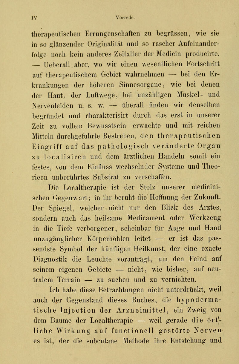 therapeutischen Errungenschaften zu begrüssen, wie sie in so glänzender Originalität und so rascher Aufeinander- folge noch kein anderes Zeitalter der Medicin producirte. — TJeberall aber, wo wir einen wesentlichen Fortschritt auf therapeutischem Gebiet wahrnehmen — bei den Er- krankungen der höheren Sinnesorgane, wie bei denen der Haut, der Luftwege, bei unzähligen Muskel- und Nervenleiden u. s. w. — überall finden wir denselben begründet und charakterisirt durch das erst in unserer Zeit zu vollem Bewusstsein erwachte und mit reichen Mitteln durchgeführte Bestreben, den therapeutischen Eingriff auf das pathologisch veränderte Organ zu localisiren und dem ärztlichen Handeln somit ein festes, von dem Einfluss wechselnder Systeme und Theo- rieen unberührtes Substrat zu verschaffen. Die Localtherapie ist der Stolz unserer medicini- schen Gegenwart; in ihr beruht die Hoffnung der Zukunft. Der Spiegel, welcher nicht nur den Blick des Arztes, sondern auch das heilsame Medicament oder Werkzeug in die Tiefe verborgener, scheinbar für Auge und Hand unzugänglicher Körperhöhlen leitet — er ist das pas- sendste Symbol der künftigen Heilkunst, der eine exaete Diagnostik die Leuchte voranträgt, um den Feind auf seinem eigenen Gebiete — nicht, wie bisher, auf neu- tralem Terrain — zu suchen und zu vernichten. Ich habe diese Betrachtungen nicht unterdrückt, weil auch der Gegenstand dieses Buches, die hypoderma- tische Injection der Arzneimittel, ein Zweig von dem Baume der Localtherapie — weil gerade die ört- liche Wirkung auf functionell gestörte Nerven- es ist, der die subcutane Methode ihre Entstehung und