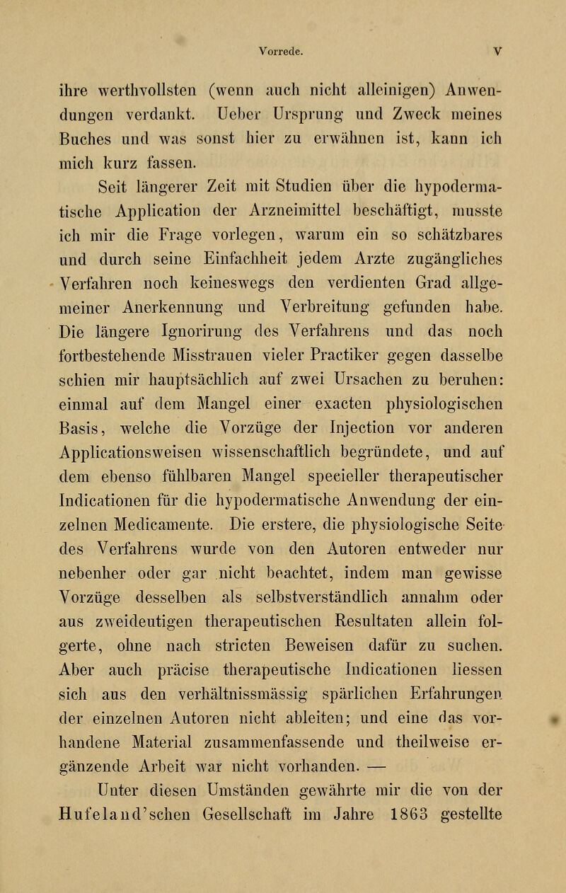 ihre werthvollsten (wenn auch nicht alleinigen) Anwen- dungen verdankt. Ueber Ursprung und Zweck meines Buches und was sonst hier zu erwähnen ist, kann ich mich kurz fassen. Seit längerer Zeit mit Studien über die hypoderma- tische Application der Arzneimittel beschäftigt, musste ich mir die Frage vorlegen, warum ein so schätzbares und durch seine Einfachheit jedem Arzte zugängliches Verfahren noch keineswegs den verdienten Grad allge- meiner Anerkennung und Verbreitung gefunden habe. Die längere Ignorirung des Verfahrens und das noch fortbestehende Misstrauen vieler Practiker gegen dasselbe schien mir hauptsächlich auf zwei Ursachen zu beruhen: einmal auf dem Mangel einer exacten physiologischen Basis, welche die Vorzüge der Injection vor anderen Applicationsweisen wissenschaftlich begründete, und auf dem ebenso fühlbaren Mangel specieller therapeutischer Indicationen für die hypodermatische Anwendung der ein- zelnen Medicamente. Die erstere, die physiologische Seite des Verfahrens wurde von den Autoren entweder nur nebenher oder gar nicht beachtet, indem man gewisse Vorzüge desselben als selbstverständlich annahm oder aus zweideutigen therapeutischen Resultaten allein fol- gerte, ohne nach stricten Beweisen dafür zu suchen. Aber auch präcise therapeutische Indicationen Hessen sich aus den verhältnissmässig spärlichen Erfahrungen der einzelnen Autoren nicht ableiten; und eine das vor- handene Material zusammenfassende und theilweise er- gänzende Arbeit war nicht vorhanden. — Unter diesen Umständen gewährte mir die von der Hufeland'sehen Gesellschaft im Jahre 1863 gestellte