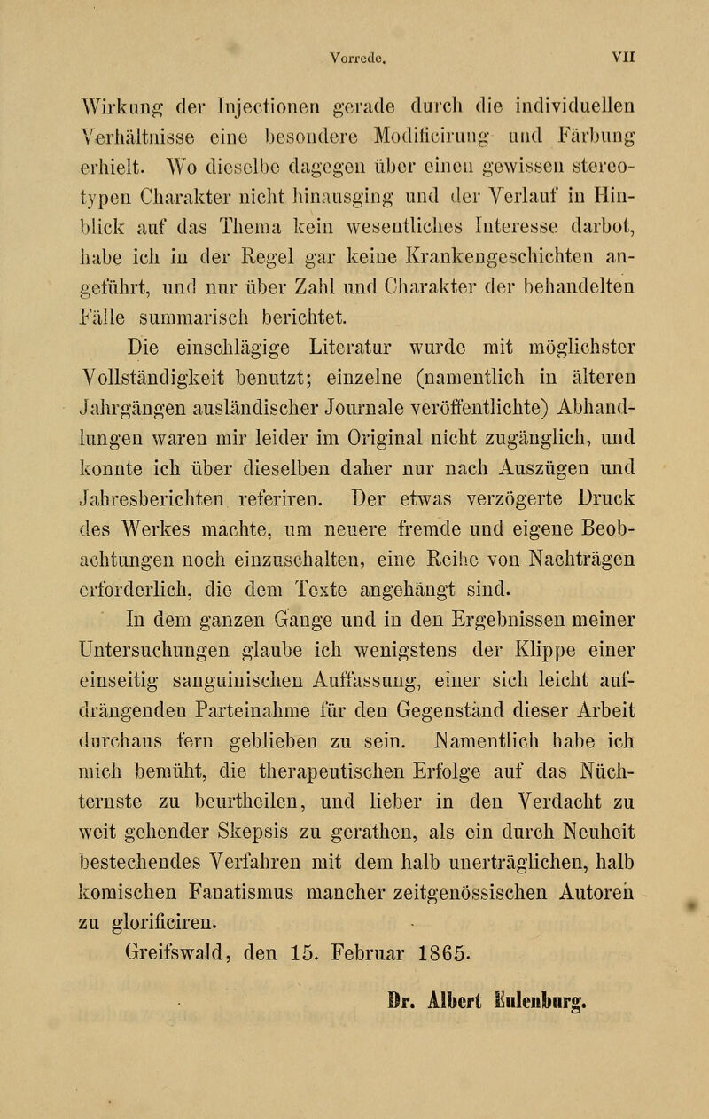 Wirkung der Injectionen gerade durch die individuellen Verhältnisse eine besondere Modificiruug und Färbung erhielt. Wo dieselbe dagegen über einen gewissen stereo- typen Charakter nicht hinausging und der Verlauf in Hin- blick auf das Thema kein wesentliches Interesse darbot, habe ich in der Regel gar keine Krankengeschichten an- geführt, und nur über Zahl und Charakter der behandelten Fälle summarisch berichtet. Die einschlägige Literatur wurde mit möglichster Vollständigkeit benutzt; einzelne (namentlich in älteren Jahrgängen ausländischer Journale veröffentlichte) Abhand- lungen waren mir leider im Original nicht zugänglich, und konnte ich über dieselben daher nur nach Auszügen und Jahresberichten referiren. Der etwas verzögerte Druck des Werkes machte, um neuere fremde und eigene Beob- achtungen noch einzuschalten, eine Reihe von Nachträgen erforderlich, die dem Texte angehängt sind. In dem ganzen Gange und in den Ergebnissen meiner Untersuchungen glaube ich wenigstens der Klippe einer einseitig sanguinischen Auffassung, einer sich leicht auf- drängenden Parteinahme für den Gegenständ dieser Arbeit durchaus fern geblieben zu sein. Namentlich habe ich mich bemüht, die therapeutischen Erfolge auf das Nüch- ternste zu beurtheilen, und lieber in den Verdacht zu weit gehender Skepsis zu gerathen, als ein durch Neuheit bestechendes Verfahren mit dem halb unerträglichen, halb komischen Fanatismus mancher zeitgenössischen Autoreh zu glorificiren. Greifswald, den 15» Februar 1865. Dr. Albert Siuleiibtirg.