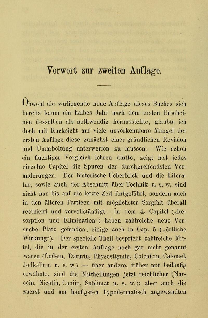 Vorwort zur zweiten Auflage. Ubwohl die vorliegende neue Auflage dieses Buches sich bereits kaum ein halbes Jahr nach dem ersten Erschei- nen desselben als nothwendig herausstellte, glaubte ich doch mit Rücksicht auf viele unverkennbare Mängel der ersten Auflage diese zunächst einer gründlichen Revision und Umarbeitung unterwerfen zu müssen. Wie schon ein flüchtiger Vergleich lehren dürfte, zeigt fast jedes einzelne Capitel die Spuren der durchgreifendsten Ver- änderungen. Der historische Ueberblick und die Litera- tur, sowie auch der Abschnitt über Technik u. s. w. sind nicht nur bis auf die letzte Zeit fortgeführt, sondern auch in den älteren Partieen mit möglichster Sorgfalt überall rectificirt und vervollständigt. In dem 4. Capitel („Re- sorption und Elimination) haben zahlreiche neue Ver- suche Platz gefunden; einige auch in Cap. 5 („örtliche Wirkung). Der specielle Theil bespricht zahlreiche Mit- tel, die in der ersten Auflage noch gar nicht genannt waren (Codein, Daturin, Physostigmin, Colchicin, Calomel, Jodkalium u. s. w.) — über andere, früher nur beiläufig erwähnte, sind die Mittheilungen jetzt reichlicher (Nar- cein, Nicotin, Coniin, Sublimat u. s. w.): aber auch die zuerst und am häufigsten hypodermatisch angewandten