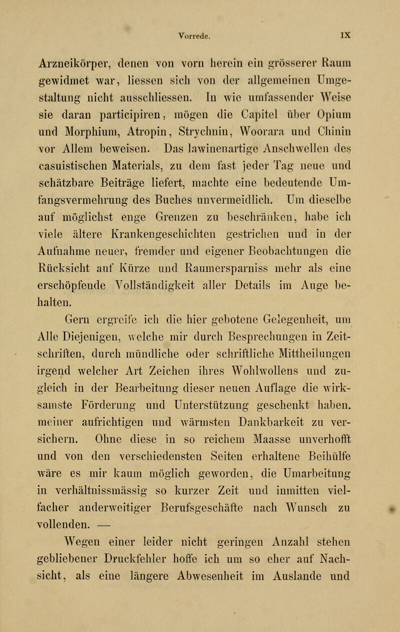 Arzneikörper, denen von vorn herein ein grösserer Raum gewidmet war, Hessen sich von der allgemeinen Umge- staltung nicht ausschliefen. In wie umfassender Weise sie daran participiren, mögen die Capitel über Opium und Morphium, Atropin, Strychnin, Woorara und Chinin vor Allem beweisen. Das lawinenartige Anschwellen des casuistischen Materials, zu dem last jeder Tag neue und schätzbare Beiträge liefert, machte eine bedeutende Um- fangsvermehrung des Buches unvermeidlich. Um dieselbe auf möglichst enge Grenzen zu beschränken, habe ich viele ältere Krankengeschichten gestrichen und in der Aufnahme neuer, fremder und eigener Beobachtungen die Rücksicht auf Kürze und Raumersparniss mehr als eine erschöpfende Vollständigkeit aller Details im Auge be- halten. Gern ergreife ich die hier gebotene Gelegenheit, um Alle Diejenigen, welche mir durch Besprechungen in Zeit- schriften, durch mündliche oder schriftliche Mittheilungen irgend welcher Art Zeichen ihres Wohlwollens und zu- gleich in der Bearbeitung dieser neuen Auflage die wirk- samste Förderung und Unterstützung geschenkt haben, meiner aufrichtigen und wärmsten Dankbarkeit zu ver- sichern* Ohne diese in so reichem Maasse unverhofft und von den verschiedensten Seiten erhaltene Beihülfe wäre es mir kaum möglich geworden, die Umarbeitung in verhältnissmässig so kurzer Zeit und inmitten viel- facher anderweitiger Berufsgeschäfte nach Wunsch zu vollenden. — Wegen einer leider nicht geringen Anzahl stehen gebliebener Druckfehler hoffe ich um so eher auf Nach- sicht, als eine längere Abwesenheit im Auslande und