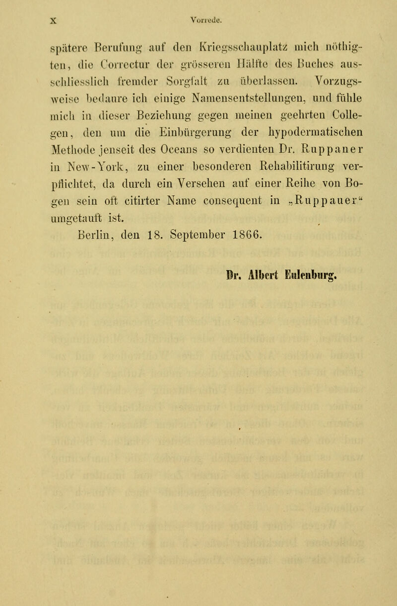 spätere Berufung auf den Kriegsschauplatz mich nöthig- teu, die Correctur der grösseren Hälfte des Buches aus- schliesslich fremder Sorgfalt zu überlassen. Vorzugs- weise bedaure ich einige Namensentstellungen, und fühle mich in dieser Beziehung gegen meinen geehrten Colle- gen, den um die Einbürgerung der hypodermatischen Methode jenseit des Oceans so verdienten Dr. Ruppaner in New-York, zu einer besonderen Rehabilitirung ver- pflichtet, da durch ein Versehen auf einer Reihe von Bo- gen sein oft citirter Name consequent in „Ruppauer umgetauft ist. Berlin, den 18. September 1866.