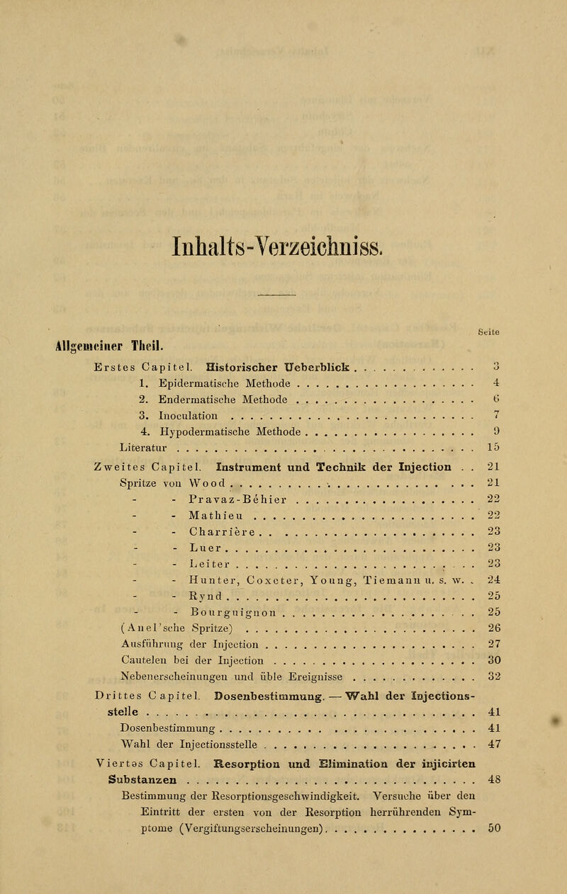 Inhalts-Verzeichniss. Seite Allgemeiner Theil. Erstes Capitel. Historischer Ueberblick 3 1. Epiderinatisehe Methode 4 2. Endermatische Methode 6 3. Inoeulation 7 4. Hypodermatische Methode 9 Literatur 15 Zweites Capitel. Instrument und Technik der Injection . . 21 Spritze von Wood >. 21 - Pravaz-Behier 22 - Mathieu 22 - Charriere 23 - Luer 23 - Leiter 23 - Hunter, Coxcter, Young, Tiemanu u. s. w. - 24 - Rynd 25 - Bourguignon 25 (Anel'sehe Spritze) 26 Ausführung der Injection 27 Cauteleu bei der Injection 30 Nebenerscheinungen und üble Ereignisse 32 Drittes Capitel. Dosenbestimmung.—Wahl der Injections- stelle 41 Dosenbestimmung 41 Wahl der Injectionsstelle 47 Viertes Capitel. Resorption und Elimination der injicirten Substanzen 48 Bestimmung der Resorptiousgeschwindigkeit. Versuche über den Eintritt der ersten von der Resorption herrührenden Sym- ptome (Vergiftungserscheinungen) 50