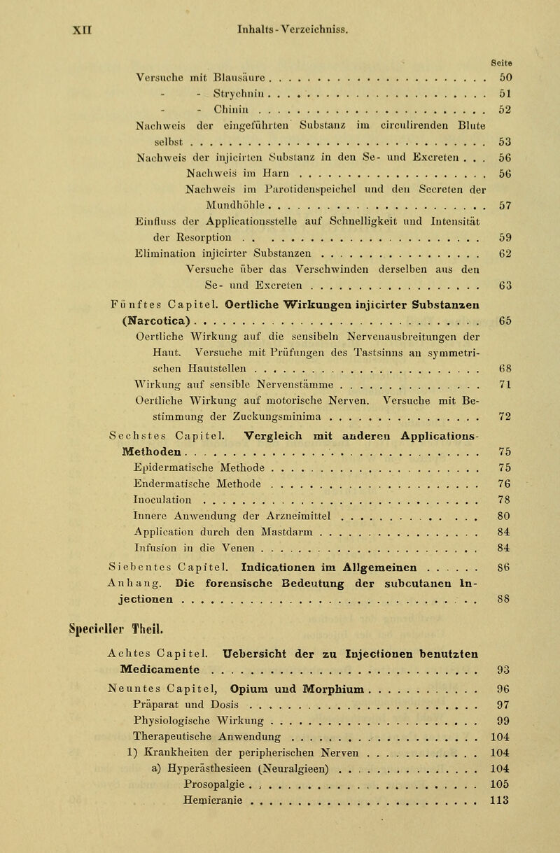 Seite Versuche mit Blausäure 50 - Strychnin 51 - Chinin 52 Nachweis der eingeführten Substanz im circulirenden Blute selbst 53 Nachweis der injicirten Substanz in den Se- und Excreten ... 56 Nachweis im Harn 56 Nachweis im Parotidenspeiehel und den Secreten der Mundhöhle 57 Einfluss der Applicationsstelle auf Schnelligkeit und Intensität der Resorption 59 Elimination injicirter Substanzen 62 Versuche über das Verschwinden derselben aus den Se- und Excreten 63 Fünftes Capitel. Oertliche Wirkungen injicirter Substanzen (Narcotica) 65 Oertliche Wirkung auf die sensibeln Nervenausbreitungen der Haut. Versuche mit Prüfungen des Tastsinns an symmetri- schen Hautstellen 68 Wirkung auf sensible Nervenstämme 71 Oertliche Wirkung auf motorische Nerven. Versuche mit Be- stimmung der Zuckungsminima 72 Sechstes Capitel. Vergleich mit anderen Applications- Methoden 75 Epidermatische Methode 75 Endermatische Methode 76 Inoculation 78 Innere Anwendung der Arzneimittel 80 Application durch den Mastdarm 84 Infusion in die Venen 84 Siebentes Capitel. Indicationen im Allgemeinen 86 Anhang. Die forensische Bedeutung der subcutanen In- jeetionen 88 SpecMler Theil. Achtes Capitel. Uebersicht der zu Injectionen benutzten Medicamente 93 Neuntes Capitel, Opium und Morphium 96 Präparat und Dosis 97 Physiologische Wirkung 99 Therapeutische Anwendung 104 1) Krankheiten der peripherischen Nerven 104 a) Hyperästhesieen (Neuralgieen) . 104 Prosopalgie . , 105 Hemicranie 113