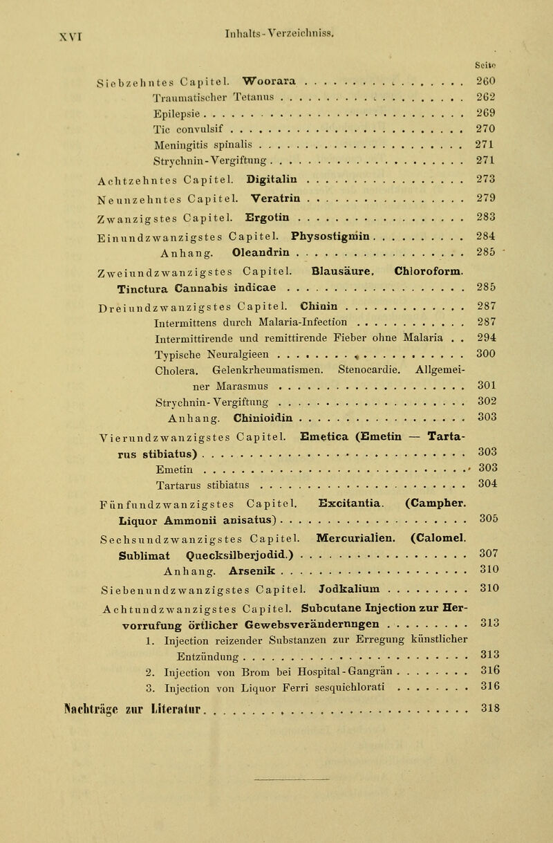 xvr Seite Siebzehntes Capitel. Woorara L 260 Traumatischer Tetanus i 262 Epilepsie 269 Tic convulsif 270 Meningitis spinalis 271 Strychnin- Vergiftung 271 Achtzehntes Capitel. Digitalin 273 Neunzehntes Capitel. Veratrin 279 Zwanzigstes Capitel. Ergotin 283 Einundzwanzigstes Capitel. Physostigrriin 284 Anhang. Oleandrin 285 Zweiundzwanzigstes Capitel. Blausäure. Chloroform. Tinctura Cannabis indicae 285 Dreiundzwanzigstes Capitel. Chinin 287 Intermittens durch Malaria-Infection 287 Intermittirende und remittirende Fieber ohne Malaria . . 294 Typische Neuralgieen , 300 Cholera. Gelenkrheumatismen. Stenocardie. Allgemei- ner Marasmus 301 Strychnin-Vergiftung 302 Anhang. Chinioidin 303 Vierundzwanzigstes Capitel. Emetica (Emeiin — Tarta- rus stibiatus) 303 Emetin »303 Tartarus stibiatus 304 Fünfundzwanzigstes Capitel. Excitantia. (Campher. Liquor Ammonii anisatus) 305 Sechsundzwanzigstes Capitel. Mercurialien. (Calomel. Sublimat Quecksilberjodid.) 307 Anhang. Arsenik 310 Siebenundzwanzigstes Capitel. Jodkalium . 310 Achtundzwanzigstes Capitel. Subcutane Injectionzur Her- vorrufung örtlicher Gewebsveränderungen 313 1. Injection reizender Substanzen zur Erregung künstlicher Entzündung 313 2. Injection von Brom bei Hospital - Gangrän 316 3. Injection von Liquor Ferri sesquichlorati 316 Nachträge zur Literatur 318
