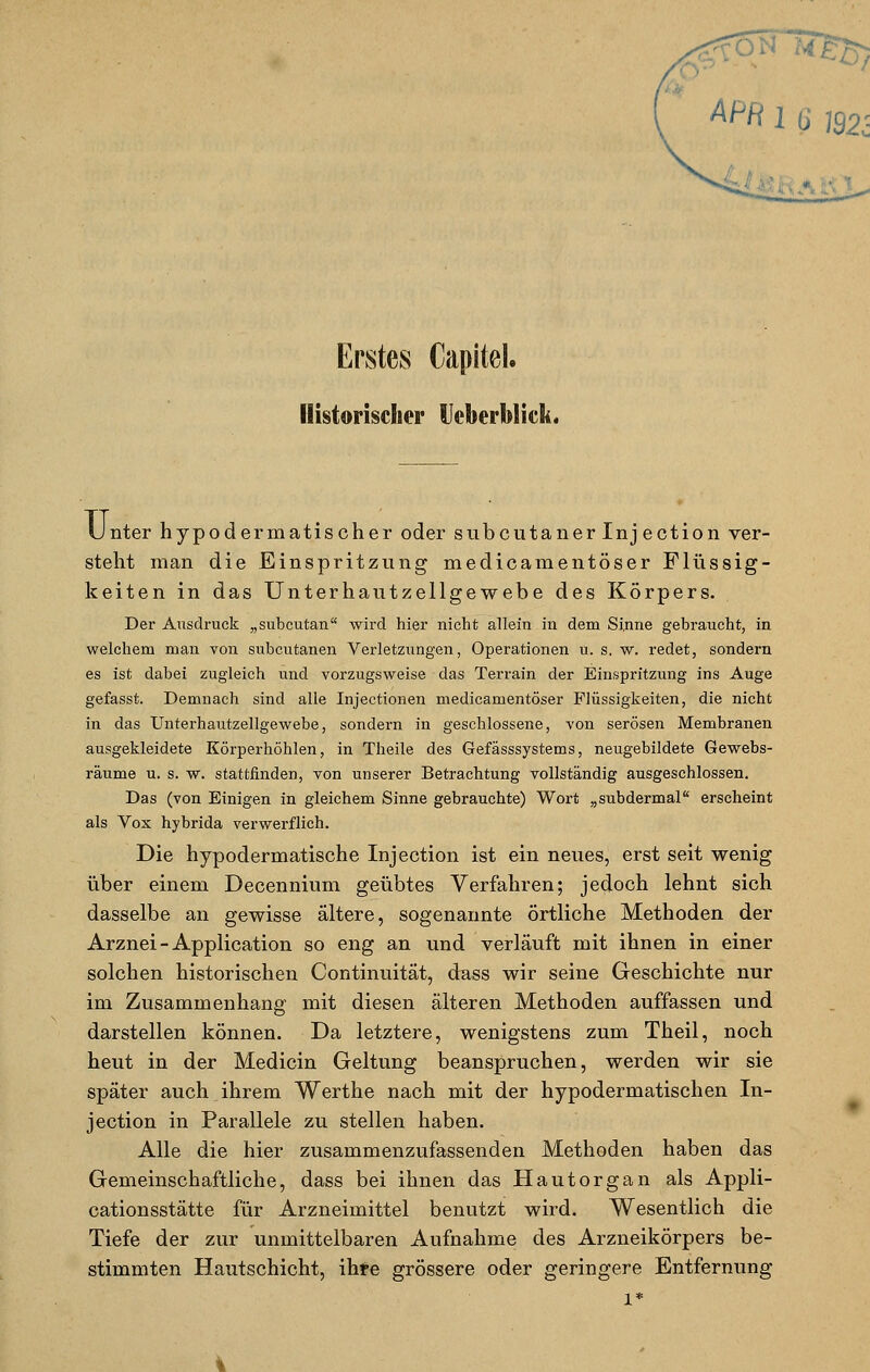 APR 1 (j ?92- Erstes Capitel. Historischer Ucberblick. Unter hypodermatischer oder subcutaner Inj ection ver- stellt man die Einspritzung medicamentöser Flüssig- keiten in das Unterhautzellgewebe des Körpers. Der Ausdruck „subcutan wird hier nicht allein in dem Sinne gebraucht, in welchem man von subcutanen Verletzungen, Operationen u. s. w. redet, sondern es ist dabei zugleich und vorzugsweise das Terrain der Einspritzung ins Auge gefasst. Demnach sind alle Injectionen medicamentöser Flüssigkeiten, die nicht in das Unterhautzellgewebe, sondern in geschlossene, von serösen Membranen ausgekleidete Körperhöhlen, in Theile des Gefässsystems, neugebildete Gewebs- räume u. s. w. stattfinden, von unserer Betrachtung vollständig ausgeschlossen. Das (von Einigen in gleichem Sinne gebrauchte) Wort „subdermal erscheint als Vox hybrida verwerflich. Die hypodermatische Inj ection ist ein neues, erst seit wenig über einem Decennium geübtes Verfahren; jedoch lehnt sich dasselbe an gewisse ältere, sogenannte örtliche Methoden der Arznei - Application so eng an und verläuft mit ihnen in einer solchen historischen Continuität, dass wir seine Geschichte nur im Zusammenhang mit diesen älteren Methoden auffassen und darstellen können. Da letztere, wenigstens zum Theil, noch heut in der Medicin Geltung beanspruchen, werden wir sie später auch ihrem Werthe nach mit der hypodermatischen In- jection in Parallele zu stellen haben. Alle die hier zusammenzufassenden Methoden haben das Gemeinschaftliche, dass bei ihnen das Hautorgan als Appli- cationsstätte für Arzneimittel benutzt wird. Wesentlich die Tiefe der zur unmittelbaren Aufnahme des Arzneikörpers be- stimmten Hautschicht, ihre grössere oder geringere Entfernung