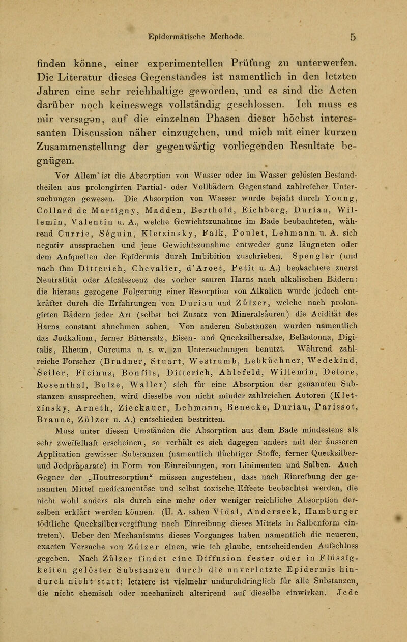 finden könne, einer experimentellen Prüfung zu unterwerfen. Die Literatur dieses Gegenstandes ist namentlich in den letzten Jahren eine sehr reichhaltige geworden, und es sind die Acten darüber noch keineswegs vollständig geschlossen. Ich muss es mir versagan, auf die einzelnen Phasen dieser höchst interes- santen Discussion näher einzugehen, und mich mit einer kurzen Zusammenstellung der gegenwärtig vorliegenden Resultate be- gnügen. Vor Allem ist die Absorption von Wasser oder im Wasser gelösten Bestand- theilen aus prolongirten Partial- oder Vollbädern Gegenstand zahlreicher Unter- suchungen gewesen. Die Absorption von Wasser wurde bejaht durch Young, Collard de Martigny, Madden, Berthold, Eichberg, Duriau, Wil- lemin, Valentin u. A., welche Gewichtszunahme im Bade beobachteten, wäh- rend Currie, Seguin, Kletzinsky, Falk, Poulet, Lehmann u. A. sich negativ aussprachen und jene Gewichtszunahme entweder ganz läugneten oder dem Aufquellen der Epidermis durch Imbibition zuschrieben. Spengler (und nach ihm Ditterich, Chevalier, d'Aroet, Petit u. A.) beobachtete zuerst Neutralität oder Alcalescenz des vorher sauren Harns nach alkalischen Bädern: die hieraus gezogene Folgerung einer Resorption von Alkalien wurde jedoch ent- kräftet durch die Erfahrungen von Duriau und Zülzer, welche nach prolon- girten Bädern jeder Art (selbst bei Zusatz von Mineralsäuren) die Acidität des Harns constant abnehmen sahen. Von anderen Substanzen wurden namentlich das Jodkalium, ferner Bittersalz, Eisen- und Quecksilbersalze, Belladonna, Digi- talis, Rheum, Curcuma u. s. w. zu Untersuchungen benutzt. Während zahl- reiche Forscher (Bradner, Stuart, Westrumb, Lebküchner, Wedekind, Seiler, Ficinus, Bonfils, Ditterich, Ahlefeld, Willemin, Delore, Rosenthal, Bolze, Waller) sich für eine Absorption der genannten Sub- stanzen aussprechen, wird dieselbe von nicht minder zahlreichen Autoren (Klet- zinsky, Arneth, Zieckauer, Lehmann, Benecke, Duriau, Parissot, Braune, Zülzer u. A.) entschieden bestritten. Muss unter diesen Umständen die Absorption aus dem Bade mindestens als sehr zweifelhaft erscheinen, so verhält es sich dagegen anders mit der äusseren Application gewisser Substanzen (namentlich flüchtiger Stoffe, ferner Quecksilber- und Jodpräparate) in Form von Einreibungen, von Linimenten und Salben. Auch Gegner der „Hautresorption müssen zugestehen, dass nach Einreibung der ge- nannten Mittel medicamentöse und selbst toxische Effecte beobachtet werden, die nicht wohl anders als durch eine mehr oder weniger reichliche Absorption der- selben erklärt werden können. (TJ. A. sahen Vi dal, Anderseck, Hamburger tödtliche Quecksilbervergiftung nach Einreibung dieses Mittels in Salbenform ein- treten). Ueber den Mechanismus dieses Vorganges haben namentlich die neueren, exacten Versuche von Zülzer einen, wie ich glaube, entscheidenden Axifschluss ■gegeben. Nach Zülzer findet eine Diffusion fester oder in Flüssig- keiten gelöster Substanzen durch die unverletzte Epidermis hin- durch nicht statt; letztere ist vielmehr undurchdringlich für alle Substanzen, die nicht chemisch oder mechanisch alterirend auf dieselbe einwirken. Jede