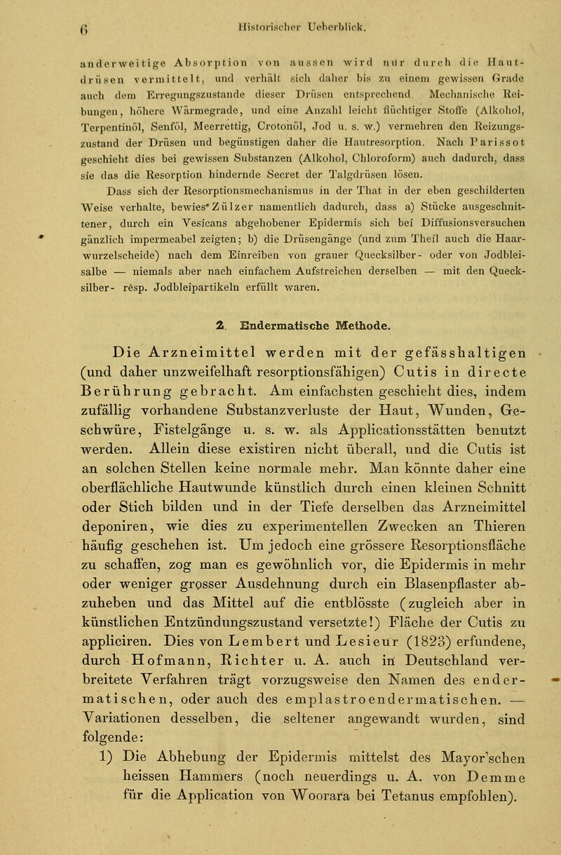 anderweitige Absorption von aussen wird nur durch die Haut- drüsen vermittelt, und verhält sich daher bis zu einem gewissen Grade auch dem Erregungszustände dieser Drüsen entsprechend. Mechanische Rei- bungen, höhere Wärmegrade, und eine Anzahl leicht flüchtiger Stoffe (Alkohol, Terpentinöl, Senföl, Meerrettig, Crotonöl, Jod u. s. w.) vermehren den Reizungs- zustand der Drüsen und begünstigen daher die Hautresorpüon. Nach Parissot geschieht dies bei gewissen Substanzen (Alkohol, Chloroform) auch dadurch, dass sie das die Resorption hindernde Secret der Talgdrüsen lösen. Dass sich der Resorptionsmechanismus in der That in der eben geschilderten Weise verhalte, bewies Zülzer namentlich dadurch, dass a) Stücke ausgeschnit- tener, durch ein Vesicans abgehobener Epidermis sich bei Diffusionsversuchen gänzlich impermeabel zeigten; b) die Drüsengänge (und zum Theil auch die Haar- wurzelscheide) nach dem Einreiben von grauer Quecksilber- oder von Jodblei- salbe — niemals aber nach einfachem Aufstreichen derselben — mit den Queck- silber- rösp. Jodbleipartikeln erfüllt waren. 2. Endermatische Methode. Die Arzneimittel werden mit der gefässhaltigen (und daher unzweifelhaft resorptionsfähigen) Cutis in directe Berührung gebracht. Am einfachsten geschieht dies, indem zufällig vorhandene Substanzverluste der Haut, Wunden, Ge- schwüre, Fistelgänge u. s. w. als Applicationsstätten benutzt werden. Allein diese existiren nicht überall, und die Cutis ist an solchen Stellen keine normale mehr. Man könnte daher eine oberflächliche Hautwunde künstlich durch einen kleinen Schnitt oder Stich bilden und in der Tiefe derselben das Arzneimittel deponiren, wie dies zu experimentellen Zwecken an Thieren häufig geschehen ist. Um jedoch eine grössere Resorptionsfläche zu schaffen, zog man es gewöhnlich vor, die Epidermis in mehr oder weniger grosser Ausdehnung durch ein Blasenpflaster ab- zuheben und das Mittel auf die entblösste (zugleich aber in künstlichen Entzündungszustand versetzte!) Fläche der Cutis zu appliciren. Dies von Lembert und Lesieur (1823) erfundene, durch Hofmann, Richter u. A. auch in Deutschland ver- breitete Verfahren trägt vorzugsweise den Namen des ender- matischen, oder auch des emplastroendermatischen. — Variationen desselben, die seltener angewandt wurden, sind folgende: 1) Die Abhebung der Epidermis mittelst des Mayor'schen heissen Hammers (noch neuerdings u. A. von Demme für die Application von Woorara bei Tetanus empfohlen).