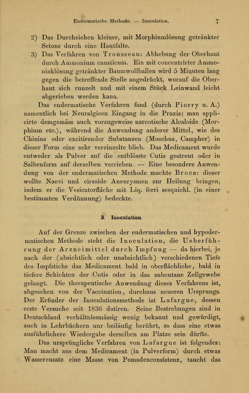 2) Das Durchziehen kleiner, mit Morphiumlösung getränkter Setons durch eine Hautfalte. 3) Das Verfahren von Trousseau: Abhebung der Oberhaut durch Ammonium causticum. Ein mit concentrirter Ammo- niaklösung getränkter Baumwollballen wird 5 Minuten lang gegen die betreffende Stelle angedrückt, worauf die Ober- haut sich runzelt und mit einem Stück Leinwand leicht abgerieben werden kann. Das endermatische Verfahren fand (durch Piorry u. A.) namentlich bei Neuralgieen Eingang in die Praxis; man appli- cirte demgemäss auch vorzugsweise narcotische Alcaloide (Mor- phium etc.), während die Anwendung anderer Mittel, wie des Chinins oder excitirender Substanzen (Moschus, Campher) in dieser Form eine sehr vereinzelte blieb. Das Medicament wurde entweder als Pulver auf die entblösste Cutis gestreut oder in Salbenform auf derselben verrieben. — Eine besondere Anwen- dung von der endermatischen Methode machte Broca: dieser wollte Naevi und cirsoide Aneurysmen zur Heilung bringen, indem er die Vesicatorfläche mit Liq. ferri sesquichl. (in einer bestimmten Verdünnung) bedeckte. 3. Inoculation. Auf der Grenze zwischen der endermatischen und hypoder- matischen Methode steht die Inoculation, die Ueberfüh- rung der Arzneimittel durch Impfung — da hierbei, je nach der (absichtlich oder unabsichtlich) verschiedenen Tiefe des Impfstichs das Medicament bald in oberflächliche, bald in tiefere Schichten der Cutis oder in das subcutane Zellgewebe gelangt. Die therapeutische Anwendung dieses Verfahrens ist, abgesehen von der Vaccination, durchaus neueren Ursprungs. Der Erfinder der Inoculationsmethode ist Lafargue, dessen erste Versuche seit 1836 datiren. Seine Bestrebungen sind in Deutschland verhältnissmässig wenig bekannt und gewürdigt, auch in Lehrbüchern nur beiläufig berührt, so dass eine etwas ausführlichere Wiedergabe derselben am Platze sein dürfte. Das ursprüngliche Verfahren von Lafargue ist folgendes: Man macht aus dem Medicament (in Pulverform) durch etwas Wasserzusatz eine Masse von Pomadenconsistenz, taucht das